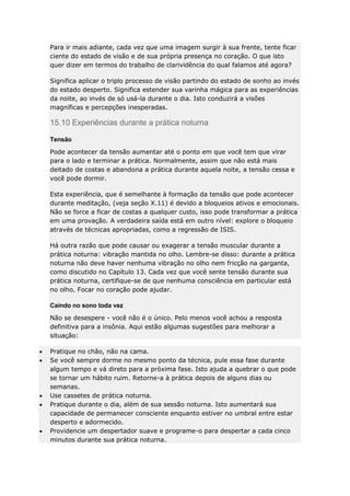 Para ir mais adiante, cada vez que uma imagem surgir à sua frente, tente ficar
ciente do estado de visão e de sua própria presença no coração. O que isto
quer dizer em termos do trabalho de clarividência do qual falamos até agora?
Significa aplicar o triplo processo de visão partindo do estado de sonho ao invés
do estado desperto. Significa estender sua varinha mágica para as experiências
da noite, ao invés de só usá-la durante o dia. Isto conduzirá a visões
magníficas e percepções inesperadas.

15.10 Experiências durante a prática noturna
Tensão
Pode acontecer da tensão aumentar até o ponto em que você tem que virar
para o lado e terminar a prática. Normalmente, assim que não está mais
deitado de costas e abandona a prática durante aquela noite, a tensão cessa e
você pode dormir.
Esta experiência, que é semelhante à formação da tensão que pode acontecer
durante meditação, (veja seção X.11) é devido a bloqueios ativos e emocionais.
Não se force a ficar de costas a qualquer custo, isso pode transformar a prática
em uma provação. A verdadeira saída está em outro nível: explore o bloqueio
através de técnicas apropriadas, como a regressão de ISIS.
Há outra razão que pode causar ou exagerar a tensão muscular durante a
prática noturna: vibração mantida no olho. Lembre-se disso: durante a prática
noturna não deve haver nenhuma vibração no olho nem fricção na garganta,
como discutido no Capítulo 13. Cada vez que você sente tensão durante sua
prática noturna, certifique-se de que nenhuma consciência em particular está
no olho. Focar no coração pode ajudar.
Caindo no sono toda vez
Não se desespere - você não é o único. Pelo menos você achou a resposta
definitiva para a insônia. Aqui estão algumas sugestões para melhorar a
situação:
Pratique no chão, não na cama.
Se você sempre dorme no mesmo ponto da técnica, pule essa fase durante
algum tempo e vá direto para a próxima fase. Isto ajuda a quebrar o que pode
se tornar um hábito ruim. Retorne-a à prática depois de alguns dias ou
semanas.
Use cassetes de prática noturna.
Pratique durante o dia, além de sua sessão noturna. Isto aumentará sua
capacidade de permanecer consciente enquanto estiver no umbral entre estar
desperto e adormecido.
Providencie um despertador suave e programe-o para despertar a cada cinco
minutos durante sua prática noturna.

 