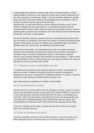 Contemplação das estrelas: Pratique olhar para as estrelas todas as noites,
durante alguns minutos ou mais, antes de ir para cama. Esteja totalmente em
seu olho enquanto as contempla. “Beba” a luz das estrelas, absorva a energia
delas. Isto terá uma forte influência na qualidade de sua consciência, não só
durante a prática noturna mas ao longo da noite.
Basicamente, se você acha difícil se manter vigilante durante o sono, isso é
devido à fraqueza de seu corpo astral, e à uma falta de pontes entre as
camadas astral e física. Então, antes de começar sua jornada noturna, será de
grande ajuda se saturar sua consciência com uma energia astral extremamente
acentuada e refinada: a das estrelas.
De vez em quando, durante a prática noturna, e principalmente quando sentir
que vai perder a consciência, não vacile em chamar a energia das estrelas para
salvá-lo. Pode ajudar recordar as imagens das constelações que você estava
olhando antes de ir para cama. Se abasteça da energia delas.
Para concluir esta seção: sua capacidade para reter um estado consciente
durante o sono depende do quanto seus corpos sutis já foram construídos. É
necessário todo o processo de alquimia interior, e não apenas a prática
noturna, para alcançar estágios mais elevados de sono psíquico. É sábio aceitar
que levará algum tempo e prática antes que você possa se lembrar de todas as
jornadas da noite ao acordar pela manhã.

15.11 Pegando as duas extremidades da noite
O trabalho de sono psíquico não acontece apenas no início, mas também ao
término da noite. O objetivo da prática noturna é manter a consciência
desperta em seu sono. O propósito do “trabalho matutino” é lembrar o máximo
possível de seus sonhos e jornadas astrais durante o dia.
Aqui estão algumas sugestões de trabalho nesta direção:

15.12 Compartilhando a manhã
Se você dorme no mesmo quarto com um cônjuge ou amigo, contem um para o
outro o que aconteceu durante a noite assim que vocês acordarem. Façam isso
o mais cedo possível, enquanto ainda estiverem na cama, a recordação será
mais fácil. Você verá que tende a se lembrar de muito mais quando sabe que
irá compartilhar sistematicamente essas experiências pela de manhã. Seu
subconsciente se motivará a reter mais memória das experiências da noite.
Se houver crianças ao seu redor, consiga que elas lhe contem seus sonhos
assim que lhes der bom-dia.

15.13 Use um símbolo como ponte
Durante sua prática noturna à noite, antes de dormir, tenha em mente uma
forte resolução de que a primeira coisa que você fará quando recuperar a

 