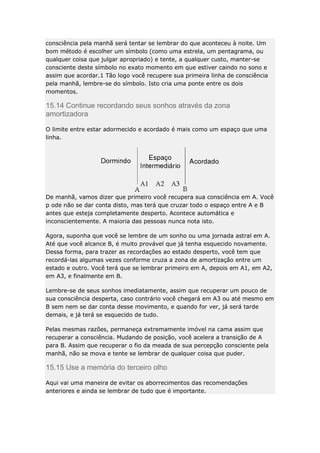 consciência pela manhã será tentar se lembrar do que aconteceu à noite. Um
bom método é escolher um símbolo (como uma estrela, um pentagrama, ou
qualquer coisa que julgar apropriado) e tente, a qualquer custo, manter-se
consciente deste símbolo no exato momento em que estiver caindo no sono e
assim que acordar.1 Tão logo você recupere sua primeira linha de consciência
pela manhã, lembre-se do símbolo. Isto cria uma ponte entre os dois
momentos.

15.14 Continue recordando seus sonhos através da zona
amortizadora
O limite entre estar adormecido e acordado é mais como um espaço que uma
linha.

De manhã, vamos dizer que primeiro você recupera sua consciência em A. Você
p ode não se dar conta disto, mas terá que cruzar todo o espaço entre A e B
antes que esteja completamente desperto. Acontece automática e
inconscientemente. A maioria das pessoas nunca nota isto.
Agora, suponha que você se lembre de um sonho ou uma jornada astral em A.
Até que você alcance B, é muito provável que já tenha esquecido novamente.
Dessa forma, para trazer as recordações ao estado desperto, você tem que
recordá-las algumas vezes conforme cruza a zona de amortização entre um
estado e outro. Você terá que se lembrar primeiro em A, depois em A1, em A2,
em A3, e finalmente em B.
Lembre-se de seus sonhos imediatamente, assim que recuperar um pouco de
sua consciência desperta, caso contrário você chegará em A3 ou até mesmo em
B sem nem se dar conta desse movimento, e quando for ver, já será tarde
demais, e já terá se esquecido de tudo.
Pelas mesmas razões, permaneça extremamente imóvel na cama assim que
recuperar a consciência. Mudando de posição, você acelera a transição de A
para B. Assim que recuperar o fio da meada de sua percepção consciente pela
manhã, não se mova e tente se lembrar de qualquer coisa que puder.

15.15 Use a memória do terceiro olho
Aqui vai uma maneira de evitar os aborrecimentos das recomendações
anteriores e ainda se lembrar de tudo que é importante.

 