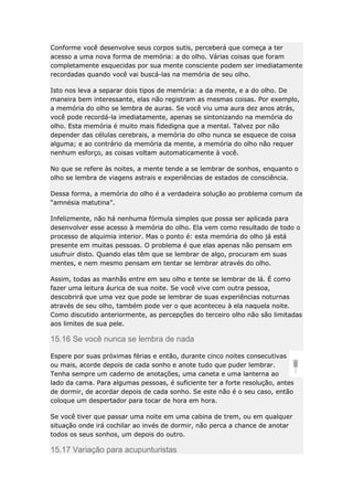 Conforme você desenvolve seus corpos sutis, perceberá que começa a ter
acesso a uma nova forma de memória: a do olho. Várias coisas que foram
completamente esquecidas por sua mente consciente podem ser imediatamente
recordadas quando você vai buscá-las na memória de seu olho.
Isto nos leva a separar dois tipos de memória: a da mente, e a do olho. De
maneira bem interessante, elas não registram as mesmas coisas. Por exemplo,
a memória do olho se lembra de auras. Se você viu uma aura dez anos atrás,
você pode recordá-la imediatamente, apenas se sintonizando na memória do
olho. Esta memória é muito mais fidedigna que a mental. Talvez por não
depender das células cerebrais, a memória do olho nunca se esquece de coisa
alguma; e ao contrário da memória da mente, a memória do olho não requer
nenhum esforço, as coisas voltam automaticamente à você.
No que se refere às noites, a mente tende a se lembrar de sonhos, enquanto o
olho se lembra de viagens astrais e experiências de estados de consciência.
Dessa forma, a memória do olho é a verdadeira solução ao problema comum da
“amnésia matutina”.
Infelizmente, não há nenhuma fórmula simples que possa ser aplicada para
desenvolver esse acesso à memória do olho. Ela vem como resultado de todo o
processo de alquimia interior. Mas o ponto é: esta memória do olho já está
presente em muitas pessoas. O problema é que elas apenas não pensam em
usufruir disto. Quando elas têm que se lembrar de algo, procuram em suas
mentes, e nem mesmo pensam em tentar se lembrar através do olho.
Assim, todas as manhãs entre em seu olho e tente se lembrar de lá. É como
fazer uma leitura áurica de sua noite. Se você vive com outra pessoa,
descobrirá que uma vez que pode se lembrar de suas experiências noturnas
através de seu olho, também pode ver o que aconteceu à ela naquela noite.
Como discutido anteriormente, as percepções do terceiro olho não são limitadas
aos limites de sua pele.

15.16 Se você nunca se lembra de nada
Espere por suas próximas férias e então, durante cinco noites consecutivas
ou mais, acorde depois de cada sonho e anote tudo que puder lembrar.
Tenha sempre um caderno de anotações, uma caneta e uma lanterna ao
lado da cama. Para algumas pessoas, é suficiente ter a forte resolução, antes
de dormir, de acordar depois de cada sonho. Se este não é o seu caso, então
coloque um despertador para tocar de hora em hora.
Se você tiver que passar uma noite em uma cabina de trem, ou em qualquer
situação onde irá cochilar ao invés de dormir, não perca a chance de anotar
todos os seus sonhos, um depois do outro.

15.17 Variação para acupunturistas

 