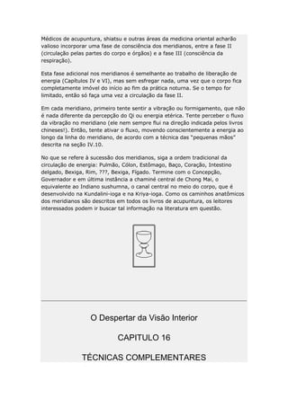Médicos de acupuntura, shiatsu e outras áreas da medicina oriental acharão
valioso incorporar uma fase de consciência dos meridianos, entre a fase II
(circulação pelas partes do corpo e órgãos) e a fase III (consciência da
respiração).
Esta fase adicional nos meridianos é semelhante ao trabalho de liberação de
energia (Capítulos IV e VI), mas sem esfregar nada, uma vez que o corpo fica
completamente imóvel do início ao fim da prática noturna. Se o tempo for
limitado, então só faça uma vez a circulação da fase II.
Em cada meridiano, primeiro tente sentir a vibração ou formigamento, que não
é nada diferente da percepção do Qi ou energia etérica. Tente perceber o fluxo
da vibração no meridiano (ele nem sempre flui na direção indicada pelos livros
chineses!). Então, tente ativar o fluxo, movendo conscientemente a energia ao
longo da linha do meridiano, de acordo com a técnica das “pequenas mãos”
descrita na seção IV.10.
No que se refere à sucessão dos meridianos, siga a ordem tradicional da
circulação de energia: Pulmão, Cólon, Estômago, Baço, Coração, Intestino
delgado, Bexiga, Rim, ???, Bexiga, Fígado. Termine com o Concepção,
Governador e em última instância a chaminé central de Chong Mai, o
equivalente ao Indiano sushumna, o canal central no meio do corpo, que é
desenvolvido na Kundalini-ioga e na Kriya-ioga. Como os caminhos anatômicos
dos meridianos são descritos em todos os livros de acupuntura, os leitores
interessados podem ir buscar tal informação na literatura em questão.

O Despertar da Visão Interior
CAPITULO 16
TÉCNICAS COMPLEMENTARES

 