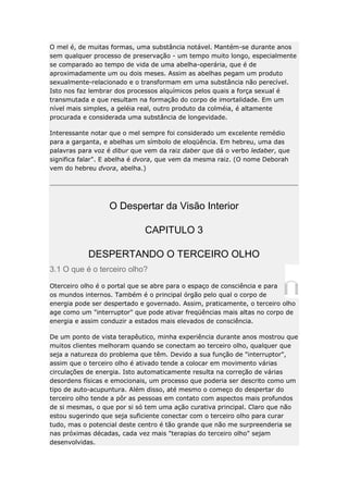 O mel é, de muitas formas, uma substância notável. Mantém-se durante anos
sem qualquer processo de preservação - um tempo muito longo, especialmente
se comparado ao tempo de vida de uma abelha-operária, que é de
aproximadamente um ou dois meses. Assim as abelhas pegam um produto
sexualmente-relacionado e o transformam em uma substância não perecível.
Isto nos faz lembrar dos processos alquímicos pelos quais a força sexual é
transmutada e que resultam na formação do corpo de imortalidade. Em um
nível mais simples, a geléia real, outro produto da colméia, é altamente
procurada e considerada uma substância de longevidade.
Interessante notar que o mel sempre foi considerado um excelente remédio
para a garganta, e abelhas um símbolo de eloqüência. Em hebreu, uma das
palavras para voz é dibur que vem da raiz daber que dá o verbo ledaber, que
significa falar". E abelha é dvora, que vem da mesma raiz. (O nome Deborah
vem do hebreu dvora, abelha.)

O Despertar da Visão Interior
CAPITULO 3
DESPERTANDO O TERCEIRO OLHO
3.1 O que é o terceiro olho?
Oterceiro olho é o portal que se abre para o espaço de consciência e para
os mundos internos. Também é o principal órgão pelo qual o corpo de
energia pode ser despertado e governado. Assim, praticamente, o terceiro olho
age como um "interruptor" que pode ativar freqüências mais altas no corpo de
energia e assim conduzir a estados mais elevados de consciência.
De um ponto de vista terapêutico, minha experiência durante anos mostrou que
muitos clientes melhoram quando se conectam ao terceiro olho, qualquer que
seja a natureza do problema que têm. Devido a sua função de "interruptor",
assim que o terceiro olho é ativado tende a colocar em movimento várias
circulações de energia. Isto automaticamente resulta na correção de várias
desordens físicas e emocionais, um processo que poderia ser descrito como um
tipo de auto-acupuntura. Além disso, até mesmo o começo do despertar do
terceiro olho tende a pôr as pessoas em contato com aspectos mais profundos
de si mesmas, o que por si só tem uma ação curativa principal. Claro que não
estou sugerindo que seja suficiente conectar com o terceiro olho para curar
tudo, mas o potencial deste centro é tão grande que não me surpreenderia se
nas próximas décadas, cada vez mais "terapias do terceiro olho" sejam
desenvolvidas.

 