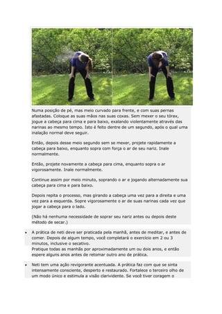 Numa posição de pé, mas meio curvado para frente, e com suas pernas
afastadas. Coloque as suas mãos nas suas coxas. Sem mexer o seu tórax,
jogue a cabeça para cima e para baixo, exalando violentamente através das
narinas ao mesmo tempo. Isto é feito dentre de um segundo, após o qual uma
inalação normal deve seguir.
Então, depois desse meio segundo sem se mexer, projete rapidamente a
cabeça para baixo, enquanto sopra com força o ar de seu nariz. Inale
normalmente.
Então, projete novamente a cabeça para cima, enquanto sopra o ar
vigorosamente. Inale normalmente.
Continue assim por meio minuto, soprando o ar e jogando alternadamente sua
cabeça para cima e para baixo.
Depois repita o processo, mas girando a cabeça uma vez para a direita e uma
vez para a esquerda. Sopre vigorosamente o ar de suas narinas cada vez que
jogar a cabeça para o lado.
(Não há nenhuma necessidade de soprar seu nariz antes ou depois deste
método de secar.)
A prática de neti deve ser praticada pela manhã, antes de meditar, e antes de
comer. Depois de algum tempo, você completará o exercício em 2 ou 3
minutos, inclusive o secativo.
Pratique todas as manhãs por aproximadamente um ou dois anos, e então
espere alguns anos antes de retomar outro ano de prática.
Neti tem uma ação revigorante acentuada. A prática faz com que se sinta
intensamente consciente, desperto e restaurado. Fortalece o terceiro olho de
um modo único e estimula a visão clarividente. Se você tiver coragem o

 