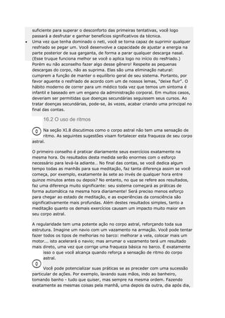 suficiente para superar o desconforto das primeiras tentativas, você logo
passará a desfrutar e ganhar benefícios significativos da técnica.
Uma vez que tenha dominado o neti, você se torna capaz de suprimir qualquer
resfriado se pegar um. Você desenvolve a capacidade de ajustar a energia na
parte posterior de sua garganta, de forma a parar qualquer descarga nasal.
(Esse truque funciona melhor se você o aplica logo no início do resfriado.)
Porém eu não aconselho fazer algo desse gênero! Respeite as pequenas
descargas do corpo, não as suprima. Elas são uma eliminação natural:
cumprem a função de manter o equilíbrio geral de seu sistema. Portanto, por
favor aguente o resfriado de acordo com um de nossos lemas, "deixe fluir". O
hábito moderno de correr para um médico toda vez que temos um sintoma é
infantil e baseado em um engano da administração corporal. Em muitos casos,
deveriam ser permitidas que doenças secundárias seguissem seus cursos. Ao
tratar doenças secundárias, pode-se, às vezes, acabar criando uma principal no
final das contas.

16.2 O uso de ritmos
Na seção XI.8 discutimos como o corpo astral não tem uma sensação de
ritmo. As seguintes sugestões visam fortalecer esta fraqueza de seu corpo
astral.
O primeiro conselho é praticar diariamente seus exercícios exatamente na
mesma hora. Os resultados desta medida serão enormes com o esforço
necessário para levá-la adiante… No final das contas, se você dedica algum
tempo todas as manhãs para sua meditação, faz tanta diferença assim se você
começa, por exemplo, exatamente às sete ao invés de qualquer hora entre
quinze minutos antes ou depois? No entanto, no que se refere aos resultados,
faz uma diferença muito significante: seu sistema começará as práticas de
forma automática na mesma hora diariamente! Será preciso menos esforço
para chegar ao estado de meditação, e as experiências da consciência são
significativamente mais profundas. Além destes resultados simples, tanto a
meditação quanto os demais exercícios causam um impacto muito maior em
seu corpo astral.
A regularidade tem uma potente ação no corpo astral, reforçando toda sua
estrutura. Imagine um navio com um vazamento na armação. Você pode tentar
fazer todos os tipos de melhorias no barco: melhorar a vela, colocar mais um
motor... isto acelerará o navio; mas arrumar o vazamento terá um resultado
mais direto, uma vez que corrige uma fraqueza básica no barco. É exatamente
isso o que você alcança quando reforça a sensação de ritmo do corpo
astral.
Você pode potencializar suas práticas se as preceder com uma sucessão
particular de ações. Por exemplo, lavando suas mãos, indo ao banheiro,
tomando banho - tudo que quiser, mas sempre na mesma ordem. Fazendo
exatamente as mesmas coisas pela manhã, uma depois da outra, dia após dia,

 