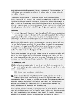 alguma coisa coagulará na estrutura de seu corpo astral. Também ajudará se
você instigar outra sucessão semelhante de ações, todas as noites, antes de
sua prática noturna.
Quanto mais o corpo astral for envolvido nestas ações, mais eficiente o
exercício se torna. Isto significa que você tem que executar cada operação com
completa consciência, estando totalmente em seu olho, pondo tudo de você na
ação - mesmo se for algo aparentemente insignificante como lavar as mãos ou
beber um copo de água. Implemente qualquer desses movimentos únicos "com
intenção", nunca automaticamente. Mais que do que atento, esteja consciente!
Crepúsculo
A noite é yin, o dia é yang, e o que é crepúsculo? Além do par de opostos,
crepúsculo é um tempo de transcender: consciência do Self. O amanhecer
e o pôr-do-sol deveriam ser considerados como momentos preciosos nos quais
uma energia muito especial está disponível para o despertar espiritual.
Não é muito difícil descobrir a hora exata do amanhecer e do pôr-do-sol, uma
vez que são indicados na maioria dos jornais. Essa hora varia pouca coisa de
um dia para o outro, portanto já é suficiente dar uma olhada uma ou duas
vezes por semana. De qualquer maneira, o crepúsculo não é um momento
exato, mas mais um tempo de alguns minutos.
É de grande valor espiritual sintonizar e estar ciente no olho e no coração, pelo
menos nos pôres-do-sol (se for difícil acordar ao amanhecer). Você não tem
que parar o que está fazendo, apenas se sintonize. Tente estar em harmonia
com essa energia muito especial do crepúsculo, e deixe-a trabalhar em você.
Lua nova e Lua Cheia
Semelhantemente, as noites de Lua Nova e Lua Cheia têm uma energia
que pode facilitar grandes mudanças internas. Mais uma vez, deve-se estar
atento à essas noites.

16.3 Jejuar para aberturas metafísicas
Se sua percepção está completamente bloqueada, se você nunca vê ou
sente qualquer coisa, embora esteja praticando regularmente, então a
resposta pode estar no jejum. Eu vi vários estudantes alcançarem mudanças e
aberturas notáveis jejuando durante alguns dias. Outra boa indicação para
jejuar é quando você está trabalhando em um determinado bloqueio que
parece nunca ceder ou responder aos seus esforços.
Você não tem, necessariamente, que empreender um jejum drástico. Primeiro
tente dois ou três dias de sucos, ou apenas frutas (orgânicas): freqüentemente
isto basta para começar uma mudança. Tirar um dia da semana para comer
apenas frutas pode ser um bom modo de apoiar o processo de abertura.

 