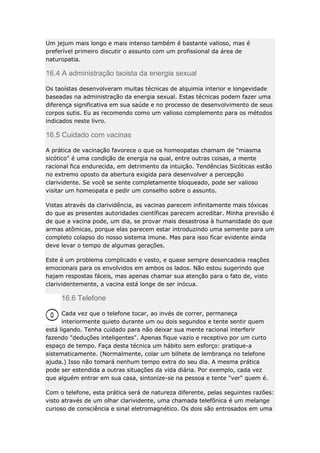 Um jejum mais longo e mais intenso também é bastante valioso, mas é
preferível primeiro discutir o assunto com um profissional da área de
naturopatia.

16.4 A administração taoista da energia sexual
Os taoístas desenvolveram muitas técnicas de alquimia interior e longevidade
baseadas na administração da energia sexual. Estas técnicas podem fazer uma
diferença significativa em sua saúde e no processo de desenvolvimento de seus
corpos sutis. Eu as recomendo como um valioso complemento para os métodos
indicados neste livro.

16.5 Cuidado com vacinas
A prática de vacinação favorece o que os homeopatas chamam de "miasma
sicótico" é uma condição de energia na qual, entre outras coisas, a mente
racional fica endurecida, em detrimento da intuição. Tendências Sicóticas estão
no extremo oposto da abertura exigida para desenvolver a percepção
clarividente. Se você se sente completamente bloqueado, pode ser valioso
visitar um homeopata e pedir um conselho sobre o assunto.
Vistas através da clarividência, as vacinas parecem infinitamente mais tóxicas
do que as presentes autoridades científicas parecem acreditar. Minha previsão é
de que a vacina pode, um dia, se provar mais desastrosa à humanidade do que
armas atômicas, porque elas parecem estar introduzindo uma semente para um
completo colapso do nosso sistema imune. Mas para isso ficar evidente ainda
deve levar o tempo de algumas gerações.
Este é um problema complicado e vasto, e quase sempre desencadeia reações
emocionais para os envolvidos em ambos os lados. Não estou sugerindo que
hajam respostas fáceis, mas apenas chamar sua atenção para o fato de, visto
clarividentemente, a vacina está longe de ser inócua.

16.6 Telefone
Cada vez que o telefone tocar, ao invés de correr, permaneça
interiormente quieto durante um ou dois segundos e tente sentir quem
está ligando. Tenha cuidado para não deixar sua mente racional interferir
fazendo "deduções inteligentes". Apenas fique vazio e receptivo por um curto
espaço de tempo. Faça desta técnica um hábito sem esforço: pratique-a
sistematicamente. (Normalmente, colar um bilhete de lembrança no telefone
ajuda.) Isso não tomará nenhum tempo extra do seu dia. A mesma prática
pode ser estendida a outras situações da vida diária. Por exemplo, cada vez
que alguém entrar em sua casa, sintonize-se na pessoa e tente "ver" quem é.
Com o telefone, esta prática será de natureza diferente, pelas seguintes razões:
visto através de um olhar clarividente, uma chamada telefônica é um melange
curioso de consciência e sinal eletromagnético. Os dois são entrosados em uma

 