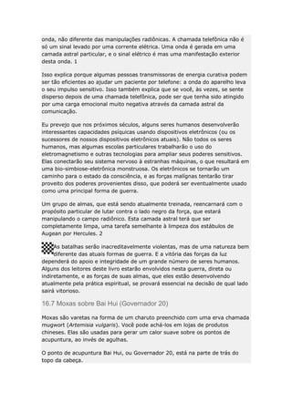 onda, não diferente das manipulações radiônicas. A chamada telefônica não é
só um sinal levado por uma corrente elétrica. Uma onda é gerada em uma
camada astral particular, e o sinal elétrico é mas uma manifestação exterior
desta onda. 1
Isso explica porque algumas pessoas transmissoras de energia curativa podem
ser tão eficientes ao ajudar um paciente por telefone: a onda do aparelho leva
o seu impulso sensitivo. Isso também explica que se você, às vezes, se sente
disperso depois de uma chamada telefônica, pode ser que tenha sido atingido
por uma carga emocional muito negativa através da camada astral da
comunicação.
Eu prevejo que nos próximos séculos, alguns seres humanos desenvolverão
interessantes capacidades psíquicas usando dispositivos eletrônicos (ou os
sucessores de nossos dispositivos eletrônicos atuais). Não todos os seres
humanos, mas algumas escolas particulares trabalharão o uso do
eletromagnetismo e outras tecnologias para ampliar seus poderes sensitivos.
Elas conectarão seu sistema nervoso à estranhas máquinas, o que resultará em
uma bio-simbiose-eletrônica monstruosa. Os eletrônicos se tornarão um
caminho para o estado da consciência, e as forças malígnas tentarão tirar
proveito dos poderes provenientes disso, que poderá ser eventualmente usado
como uma principal forma de guerra.
Um grupo de almas, que está sendo atualmente treinada, reencarnará com o
propósito particular de lutar contra o lado negro da força, que estará
manipulando o campo radiônico. Esta camada astral terá que ser
completamente limpa, uma tarefa semelhante à limpeza dos estábulos de
Augean por Hercules. 2
As batalhas serão inacreditavelmente violentas, mas de uma natureza bem
diferente das atuais formas de guerra. E a vitória das forças da luz
dependerá do apoio e integridade de um grande número de seres humanos.
Alguns dos leitores deste livro estarão envolvidos nesta guerra, direta ou
indiretamente, e as forças de suas almas, que eles estão desenvolvendo
atualmente pela prática espiritual, se provará essencial na decisão de qual lado
sairá vitorioso.

16.7 Moxas sobre Bai Hui (Governador 20)
Moxas são varetas na forma de um charuto preenchido com uma erva chamada
mugwort (Artemisia vulgaris). Você pode achá-los em lojas de produtos
chineses. Elas são usadas para gerar um calor suave sobre os pontos de
acupuntura, ao invés de agulhas.
O ponto de acupuntura Bai Hui, ou Governador 20, está na parte de trás do
topo da cabeça.

 
