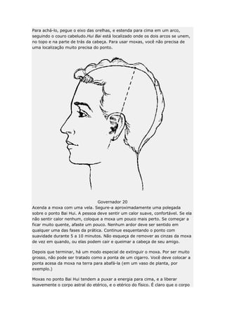 Para achá-lo, pegue o eixo das orelhas, e estenda para cima em um arco,
seguindo o couro cabeludo.Hui Bai está localizado onde os dois arcos se unem,
no topo e na parte de trás da cabeça. Para usar moxas, você não precisa de
uma localização muito precisa do ponto.

Governador 20
Acenda a moxa com uma vela. Segure-a aproximadamente uma polegada
sobre o ponto Bai Hui. A pessoa deve sentir um calor suave, confortável. Se ela
não sentir calor nenhum, coloque a moxa um pouco mais perto. Se começar a
ficar muito quente, afaste um pouco. Nenhum ardor deve ser sentido em
qualquer uma das fases da prática. Continue esquentando o ponto com
suavidade durante 5 a 10 minutos. Não esqueça de remover as cinzas da moxa
de vez em quando, ou elas podem cair e queimar a cabeça de seu amigo.
Depois que terminar, há um modo especial de extinguir o moxa. Por ser muito
grosso, não pode ser tratado como a ponta de um cigarro. Você deve colocar a
ponta acesa da moxa na terra para abafá-la (em um vaso de planta, por
exemplo.)
Moxas no ponto Bai Hui tendem a puxar a energia para cima, e a liberar
suavemente o corpo astral do etérico, e o etérico do físico. É claro que o corpo

 