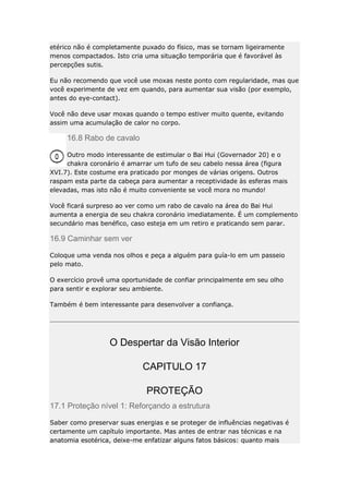 etérico não é completamente puxado do físico, mas se tornam ligeiramente
menos compactados. Isto cria uma situação temporária que é favorável às
percepções sutis.
Eu não recomendo que você use moxas neste ponto com regularidade, mas que
você experimente de vez em quando, para aumentar sua visão (por exemplo,
antes do eye-contact).
Você não deve usar moxas quando o tempo estiver muito quente, evitando
assim uma acumulação de calor no corpo.

16.8 Rabo de cavalo
Outro modo interessante de estimular o Bai Hui (Governador 20) e o
chakra coronário é amarrar um tufo de seu cabelo nessa área (figura
XVI.7). Este costume era praticado por monges de várias origens. Outros
raspam esta parte da cabeça para aumentar a receptividade às esferas mais
elevadas, mas isto não é muito conveniente se você mora no mundo!
Você ficará surpreso ao ver como um rabo de cavalo na área do Bai Hui
aumenta a energia de seu chakra coronário imediatamente. É um complemento
secundário mas benéfico, caso esteja em um retiro e praticando sem parar.

16.9 Caminhar sem ver
Coloque uma venda nos olhos e peça a alguém para guía-lo em um passeio
pelo mato.
O exercício provê uma oportunidade de confiar principalmente em seu olho
para sentir e explorar seu ambiente.
Também é bem interessante para desenvolver a confiança.

O Despertar da Visão Interior
CAPITULO 17
PROTEÇÃO
17.1 Proteção nível 1: Reforçando a estrutura
Saber como preservar suas energias e se proteger de influências negativas é
certamente um capítulo importante. Mas antes de entrar nas técnicas e na
anatomia esotérica, deixe-me enfatizar alguns fatos básicos: quanto mais

 