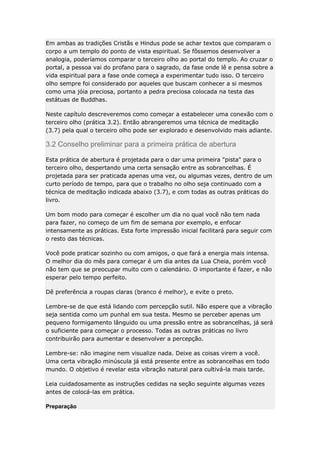 Em ambas as tradições Cristãs e Hindus pode se achar textos que comparam o
corpo a um templo do ponto de vista espiritual. Se fôssemos desenvolver a
analogia, poderíamos comparar o terceiro olho ao portal do templo. Ao cruzar o
portal, a pessoa vai do profano para o sagrado, da fase onde lê e pensa sobre a
vida espiritual para a fase onde começa a experimentar tudo isso. O terceiro
olho sempre foi considerado por aqueles que buscam conhecer a si mesmos
como uma jóia preciosa, portanto a pedra preciosa colocada na testa das
estátuas de Buddhas.
Neste capítulo descreveremos como começar a estabelecer uma conexão com o
terceiro olho (prática 3.2). Então abrangeremos uma técnica de meditação
(3.7) pela qual o terceiro olho pode ser explorado e desenvolvido mais adiante.

3.2 Conselho preliminar para a primeira prática de abertura
Esta prática de abertura é projetada para o dar uma primeira "pista" para o
terceiro olho, despertando uma certa sensação entre as sobrancelhas. É
projetada para ser praticada apenas uma vez, ou algumas vezes, dentro de um
curto período de tempo, para que o trabalho no olho seja continuado com a
técnica de meditação indicada abaixo (3.7), e com todas as outras práticas do
livro.
Um bom modo para começar é escolher um dia no qual você não tem nada
para fazer, no começo de um fim de semana por exemplo, e enfocar
intensamente as práticas. Esta forte impressão inicial facilitará para seguir com
o resto das técnicas.
Você pode praticar sozinho ou com amigos, o que fará a energia mais intensa.
O melhor dia do mês para começar é um dia antes da Lua Cheia, porém você
não tem que se preocupar muito com o calendário. O importante é fazer, e não
esperar pelo tempo perfeito.
Dê preferência a roupas claras (branco é melhor), e evite o preto.
Lembre-se de que está lidando com percepção sutil. Não espere que a vibração
seja sentida como um punhal em sua testa. Mesmo se perceber apenas um
pequeno formigamento lânguido ou uma pressão entre as sobrancelhas, já será
o suficiente para começar o processo. Todas as outras práticas no livro
contribuirão para aumentar e desenvolver a percepção.
Lembre-se: não imagine nem visualize nada. Deixe as coisas virem a você.
Uma certa vibração minúscula já está presente entre as sobrancelhas em todo
mundo. O objetivo é revelar esta vibração natural para cultivá-la mais tarde.
Leia cuidadosamente as instruções cedidas na seção seguinte algumas vezes
antes de colocá-las em prática.
Preparação

 