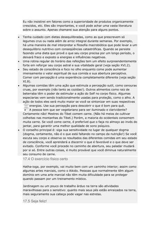 Eu não insistirei em fatores como a superioridade de produtos organicamente
crescidos, etc. Eles são importantes, e você pode achar uma vasta literatura
sobre o assunto. Apenas chamarei sua atenção para alguns pontos.
Tenha cuidado com dietas desequilibradas, como as que prescrevem só
legumes crus ou nada além de arroz integral durante semanas. Por exemplo,
há uma maneira de mal interpretar a filosofia macrobiótica que pode levar a um
desequilibrio nutritivo com conseqüências catastróficas. Quando se persiste
fazendo uma dieta que provê o que seu corpo precisa por um longo período, o
deixará fraco e exposto a energias e influências negativas.
Uma rotina regular do horário das refeições tem um efeito surpreendentemente
forte em reforçar seu corpo astral e sua vitalidade geral (veja seção XVI.2).
Seu estado de consciência e foco no olho enquanto come pode aumentar
imensamente o valor espiritual de sua comida e sua abertura perceptiva.
Comer com percepção é uma experiência completamente diferente (veja seção
XI.8).
Algumas comidas têm uma ação que estimula a percepção sutil, como cenouras
cruas, por exemplo (não tanto as cozidas!). Outros alimentos como raiz de
beterraba têm o poder de estimular a ação do Self no corpo físico. Algumas
especiarias vem sendo tradicionalmente usadas para proteção, como o alho. A
ação de todos eles será muito maior se você se sintonizar em suas respectivas
energias. Use sua percepção para descobrir o que é bom para quê.
A pessoa tem que ser vegetariano para ser iluminado e clarividente?
Certamente não! Mestres do Tibet comem carne. (Não há meios de cultivar
colheitas nas montanhas do Tibet.) Porém, a maioria do ocidentais consomem
muita carne. Se você come carne, é preferível que o faça no almoço ao invés do
jantar, para garantir uma melhor qualidade de sono psíquico.
O conselho principal é: siga sua sensitividade no lugar de qualquer dogma
(dogma, certamente, não é o que está faltando no campo da nutrição!) Se você
escuta seu corpo e observa os resultados das diferentes comidas em seu estado
de consciência, você aprenderá a discernir o que é favorável e o que deve ser
evitado. Conforme você procede no caminho de abertura, seu paladar mudará
por si só. Entre outras coisas, é muito provável que você diminua naturalmente
seu consumo de carne.

17.4 O exercício físico certo
Hatha-ioga, por exemplo, vai muito bem com um caminho interior; assim como
algumas artes marciais, como o Aikido. Pessoas que normalmente têm algum
domínio em uma arte marcial não têm muita dificuldade para se proteger
quando passam por um treinamento místico.
Jardinagem ou um pouco de trabalho árduo na terra são atividades
maravilhosas para o sensitivo: quanto mais seus pés estão enraizados na terra,
mais seguramente sua cabeça pode vagar nas estrelas.

17.5 Seja feliz!

 