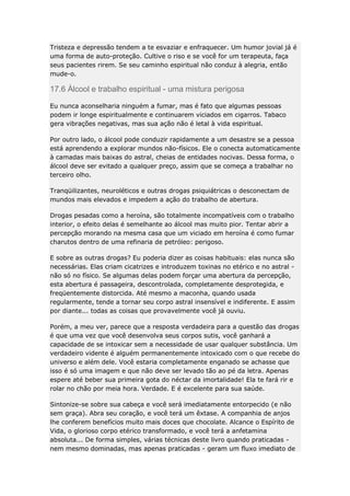 Tristeza e depressão tendem a te esvaziar e enfraquecer. Um humor jovial já é
uma forma de auto-proteção. Cultive o riso e se você for um terapeuta, faça
seus pacientes rirem. Se seu caminho espiritual não conduz à alegria, então
mude-o.

17.6 Àlcool e trabalho espiritual - uma mistura perigosa
Eu nunca aconselharia ninguém a fumar, mas é fato que algumas pessoas
podem ir longe espiritualmente e continuarem viciados em cigarros. Tabaco
gera vibrações negativas, mas sua ação não é letal à vida espiritual.
Por outro lado, o álcool pode conduzir rapidamente a um desastre se a pessoa
está aprendendo a explorar mundos não-físicos. Ele o conecta automaticamente
à camadas mais baixas do astral, cheias de entidades nocivas. Dessa forma, o
álcool deve ser evitado a qualquer preço, assim que se começa a trabalhar no
terceiro olho.
Tranqüilizantes, neuroléticos e outras drogas psiquiátricas o desconectam de
mundos mais elevados e impedem a ação do trabalho de abertura.
Drogas pesadas como a heroína, são totalmente incompatíveis com o trabalho
interior, o efeito delas é semelhante ao álcool mas muito pior. Tentar abrir a
percepção morando na mesma casa que um viciado em heroína é como fumar
charutos dentro de uma refinaria de petróleo: perigoso.
E sobre as outras drogas? Eu poderia dizer as coisas habituais: elas nunca são
necessárias. Elas criam cicatrizes e introduzem toxinas no etérico e no astral não só no físico. Se algumas delas podem forçar uma abertura da percepção,
esta abertura é passageira, descontrolada, completamente desprotegida, e
freqüentemente distorcida. Até mesmo a maconha, quando usada
regularmente, tende a tornar seu corpo astral insensível e indiferente. E assim
por diante... todas as coisas que provavelmente você já ouviu.
Porém, a meu ver, parece que a resposta verdadeira para a questão das drogas
é que uma vez que você desenvolva seus corpos sutis, você ganhará a
capacidade de se intoxicar sem a necessidade de usar qualquer substância. Um
verdadeiro vidente é alguém permanentemente intoxicado com o que recebe do
universo e além dele. Você estaria completamente enganado se achasse que
isso é só uma imagem e que não deve ser levado tão ao pé da letra. Apenas
espere até beber sua primeira gota do néctar da imortalidade! Ela te fará rir e
rolar no chão por meia hora. Verdade. E é excelente para sua saúde.
Sintonize-se sobre sua cabeça e você será imediatamente entorpecido (e não
sem graça). Abra seu coração, e você terá um êxtase. A companhia de anjos
lhe conferem benefícios muito mais doces que chocolate. Alcance o Espírito de
Vida, o glorioso corpo etérico transformado, e você terá a anfetamina
absoluta... De forma simples, várias técnicas deste livro quando praticadas nem mesmo dominadas, mas apenas praticadas - geram um fluxo imediato de

 