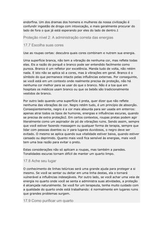 endorfina. Um dos dramas dos homens e mulheres da nossa civilização é
confundir ingestão de droga com intoxicação, e mais geralmente procurar do
lado de fora o que já está esperando por eles do lado de dentro.1

Proteção nível 2: A administração correta das energias
17.7 Escolha suas cores
Use as roupas certas: descubra quais cores combinam e nutrem sua energia.
Uma superfície branca, não tem a vibração de nenhuma cor, mas reflete todas
elas. Eis a razão do porquê o branco pode ser entendido facilmente como
pureza. Branco é um refletor por excelência. Manda tudo de volta, não retém
nada. E isto não se aplica só a cores, mas à vibrações em geral. Branco é o
símbolo do que permanece intacto pelas influências externas. Por conseguinte,
se você está em um contexto onde realmente precisa de proteção, não há
nenhuma cor melhor para se usar do que o branco. Não é a toa que em
hospitais os médicos usam branco ou que os bebês são tradicionalmente
vestidos de branco.
Por outro lado quando uma superfície é preta, quer dizer que não reflete
nenhuma das vibrações de cor. Negro retém tudo, é um princípio de absorção.
Conseqüentemente, negro é a cor mais absurda para ser usada em enterros:
apenas atrai todos os tipos de humores, energias e influências escuras, quando
se precisa de extra proteção2. Em certos contextos, roupas pretas podem agir
literalmente como um aspirador de pó de vibrações ruins. Sendo assim, sempre
que você estiver fazendo massagem ou qualquer forma de terapia, sempre que
lidar com pessoas doentes ou ir para lugares duvidosos, o negro deve ser
evitado. O mesmo se aplica quando sua vitalidade estiver baixa, quando estiver
cansado ou deprimido. Quanto mais você fica sensível às energias, mais você
tem uma boa razão para evitar o preto.
Estas considerações não só aplicam a roupas, mas também a paredes.
Tonalidades escuras tornam difícil de manter um quarto limpo.

17.8 Ache seu lugar
O conhecimento de linhas telúricas será uma grande ajuda para proteger a si
mesmo. Se você se sentar ou deitar em uma linha destas, ela o tornará
vulnerável a influências indesejáveis. Por outro lado, se você achar uma veia de
energia no quarto onde você se senta e administra suas atividades, a proteção
é alcançada naturalmente. Se você for um terapeuta, tenha muito cuidado com
a qualidade do quarto onde está trabalhando: é normalmente em lugares ruins
que grandes problemas surgem.

17.9 Como purificar um quarto

 
