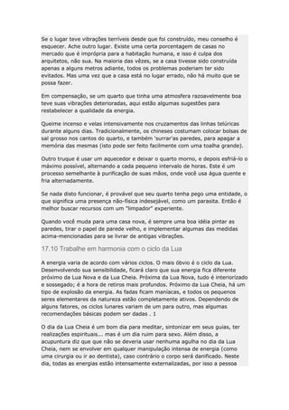 Se o lugar teve vibrações terríveis desde que foi construído, meu conselho é
esquecer. Ache outro lugar. Existe uma certa porcentagem de casas no
mercado que é imprópria para a habitação humana, e isso é culpa dos
arquitetos, não sua. Na maioria das vêzes, se a casa tivesse sido construída
apenas a alguns metros adiante, todos os problemas poderiam ter sido
evitados. Mas uma vez que a casa está no lugar errado, não há muito que se
possa fazer.
Em compensação, se um quarto que tinha uma atmosfera razoavelmente boa
teve suas vibrações deterioradas, aqui estão algumas sugestões para
restabelecer a qualidade da energia.
Queime incenso e velas intensivamente nos cruzamentos das linhas telúricas
durante alguns dias. Tradicionalmente, os chineses costumam colocar bolsas de
sal grosso nos cantos do quarto, e também 'surrar'as paredes, para apagar a
memória das mesmas (isto pode ser feito facilmente com uma toalha grande).
Outro truque é usar um aquecedor e deixar o quarto morno, e depois esfriá-lo o
máximo possível, alternando a cada pequeno intervalo de horas. Este é um
processo semelhante à purificação de suas mãos, onde você usa água quente e
fria alternadamente.
Se nada disto funcionar, é provável que seu quarto tenha pego uma entidade, o
que significa uma presença não-física indesejável, como um parasita. Então é
melhor buscar recursos com um "limpador" experiente.
Quando você muda para uma casa nova, é sempre uma boa idéia pintar as
paredes, tirar o papel de parede velho, e implementar algumas das medidas
acima-mencionadas para se livrar de antigas vibrações.

17.10 Trabalhe em harmonia com o ciclo da Lua
A energia varia de acordo com vários ciclos. O mais óbvio é o ciclo da Lua.
Desenvolvendo sua sensibilidade, ficará claro que sua energia fica diferente
próximo da Lua Nova e da Lua Cheia. Próxima da Lua Nova, tudo é interiorizado
e sossegado; é a hora de retiros mais profundos. Próximo da Lua Cheia, há um
tipo de explosão da energia. As fadas ficam maníacas, e todos os pequenos
seres elementares da natureza estão completamente ativos. Dependendo de
alguns fatores, os ciclos lunares variam de um para outro, mas algumas
recomendações básicas podem ser dadas . 1
O dia da Lua Cheia é um bom dia para meditar, sintonizar em seus guias, ter
realizações espirituais... mas é um dia ruim para sexo. Além disso, a
acupuntura diz que que não se deveria usar nenhuma agulha no dia da Lua
Cheia, nem se envolver em qualquer manipulação intensa de energia (como
uma cirurgia ou ir ao dentista), caso contrário o corpo será danificado. Neste
dia, todas as energias estão intensamente externalizadas, por isso a pessoa

 
