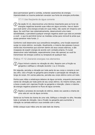 deve permanecer gentil e contida, evitando vazamentos de energia.
Hiperatividade ou trauma poderiam esvaziar sua fonte de energias profundas.

17.11 Uso freqüente de água corrente
Na seção IV.12, descrevemos uma técnica importante para se livrar de
energias negativas lavando suas mãos em água corrente. Use-a! Assim
que você sentir uma energia errada em suas mãos, não vacile em limpá-la com
água. Se você fizer isso sistematicamente, desenvolverá uma maior
sensibilidade, e perceberá qualquer energia negativa assim que esta se prender
a você - o que te permitirá tomar as medidas certas para removê-la antes que
possa penetrar mais fundo. 2
Conforme você desenvolve sua consciência energética, uma função essencial
surge no corpo etérico: excreção. Atualmente, a maioria das pessoas é pouco
ciente dos movimentos que ocorrem dentro de seus corpos etéricos, e são
incapazes de expelir energia de acordo com vontade própria. É crucial
desenvolver esta habilidade, especialmente (mas não apenas) se você for
transmissor de energia curativa ou terapeuta de qualquer tipo.

Prática 17.12 Liberando energias nos elementos
Fique imóvel e atento na vibração do olho. Respire com a fricção na
garganta e edifique a vibração durante 1 ou 2 minutos.
Em seguida, perceba a vibração por toda parte de seu corpo e conecte-a com
seu olho. Use a fricção na garganta para ampliar a percepção da vibração ao
longo do corpo. Em outras palavras, perceba seu corpo etérico como um todo.
Ponha suas mãos e antebraços debaixo de água corrente, enquanto permanece
ciente da vibração por toda parte de seu corpo etérico. Ao mesmo tempo, abra
a boca e exale com vigorosa fricção na garganta e intenção. Libere o máximo
de energia negativa possível no fluxo de água corrente.
Repita o processo de excreção do etérico, desta vez usando a chama de
uma vela em vez de água corrente.
Sente-se na frente da chama de uma vela. Edifique a vibração no olho. Perceba
toda a camada de vibração. Use a fricção na garganta para aumentar a
vibração na camada etérica e sua conexão com o olho.
Então coloque suas mãos uma de cada lado da chama.

 