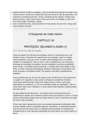 Quando estiver irritado ou agitado, você se beneficiará lançando seu fogo e seu
vento na terra. Sente-se no chão (tem que ser de terra, não de concreto!) e se
sintonize na presença da terra. Sinta a vibração de seu etérico. Achate suas
palmas contra o solo. Abra a boca. Finja que você é um dragão e exale com
uma alta fricção e intenção. Liberte.
Com o elemento terra, você precisará de mais tempo do que com o fogo, pelo
menos alguns minutos.

O Despertar da Visão Interior
CAPITULO 18
PROTEÇÃO: SELANDO A AURA (1)
18.1 A luta ou o vôo da reação
Antes de passar por técnicas de proteção, pode ser interessante dar uma
olhada no que a natureza faz quando quer nos proteger. Qual é a reação
natural quando a vida de um ser humano está ameaçada por um grande
perigo? É a resposta do "lute ou corra", que é mediada por uma volumosa
descarga de secreções do sistema nervoso simpático e envolve as glândula
supra-renais. A pressão arterial aumenta, o coração bate mais rápido e mais
forte, e várias mudanças psicológicas drásticas acontecem, aumentando sua
força muscular e atividade mental. De repente você está completamente
desperto.
O que significa isto em termos de corpos sutis? Lembre-se do que discutimos
na seção 13.5: Quando o corpo astral (camada de consciência mental e
emocional) está flutuando, longe dos corpos etérico e físico, você está
adormecido ou sonolento, ou em um profundo estado de meditação. Tudo no
corpo físico está muito relaxado e o corpo etérico está dilatado e esparramado
até certo ponto.
Do que acabamos de descrever, você pode concluir prontamente que é
exatamente o oposto que acontece quando temos que brigar ou correr. O corpo
astral é fortemente puxado para os corpos etérico e físico, exercendo sua ação
de tornar tudo contraído.
É claro que não é apropriado ativar uma grande descarga de adrenalina toda
vez que desejar induzir a proteção psíquica, entretanto, é importante lembrar
que em termos de corpos sutis, a resposta natural quando se necessita de
proteção física é uma vigorosa impactação do corpo astral nos corpos etérico e
físico.

 