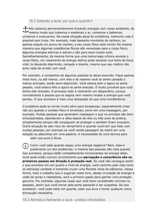18.2 Selando a aura: por que e quando?
Nós estamos permanentemente trocando energias com nosso ambiente, do
mesmo modo que inalamos e exalamos o ar, comemos e bebemos,
urinamos e evacuamos. Na nossa situação atual de existência, nenhuma vida é
possível sem troca. Por exemplo, inale bastante monóxido de carbono, ou
apenas engula um pouco de cianeto, e seu corpo físico está morto! Da mesma
maneira que algumas substâncias físicas são venenosas para o corpo físico,
algumas energias etéricas e astrais o são para seus corpos sutis.
Semelhantemente, da mesma forma que uma hemorragia crônica esvazia o
corpo físico, um vazamento de energia etérica pode esvaziar sua fonte de força
vital, te deixando deprimido, cansado e doente, mesmo que seu médico não
ache nada de errado com você.
Por exemplo, a companhia de algumas pessoas te deixa exaurido. Fique apenas
meia hora, ou até menos, com elas e de repente você se sente cansado e
menos animado, senão semi-deprimido. Você estava bem e agora se sente
pesado, você estava feliz e agora se sente exausto. É muito provável que você
tenha sido drenado. O processo todo é realmente um desperdício, porque
normalmente a pessoa que te esgota nem mesmo recebe a energia que você
perdeu. O que acontece é mais uma dissipação do que uma transferência .
O problema pode se tornar muito sério para terapeutas, especialmente (mas
não só) quando o contato físico é envolvido, como em uma massagem, por
exemplo. Muitas pessoas que aprendem massagem e que no princípio são bem
entusiasmados, abandonam a idéia depois de dois ou três anos de prática,
simplesmente porque não conseguem se proteger e também ficam exaustos.
Outra situação de alto risco de vampirismo é quando você tem que lidar com
muitas pessoas, por exemplo se você vende passagem de metrô em uma
estação ou pãezinhos em uma padaria. A necessidade de uma técnica para
selar sua aura é óbvia.
Como você sabe quando pegou uma energia negativa? Bem, esse é
justamente um dos problemas: a maioria das pessoas não nota quando
isso acontece, porque estão completamente inconscientes da energia delas.
Você pode então concluir prontamente que percepção e consciência são os
primeiros passos em direção à proteção real. Se você não consegue sentir
o que acontece em um quarto a nível de energia, você caminha pela vida como
se estivesse vendado e tentando cruzar uma floresta cheia de pântanos. Dessa
forma, todo o trabalho que é sugerido neste livro, desde circulação de energia à
visão de auras e radiestesia, será o primeiro passo para ganhar uma proteção
genuína. Por exemplo, algumas casas que você teria considerado normais no
passado, assim que você entrar pela porta passarão a ser suspeitas. Se isso
acontecer, você pode estar em guarda, selar sua aura e tomar qualquer outra
precaução necessária.

18.3 Abrindo e fechando a aura - prática introdutória

 
