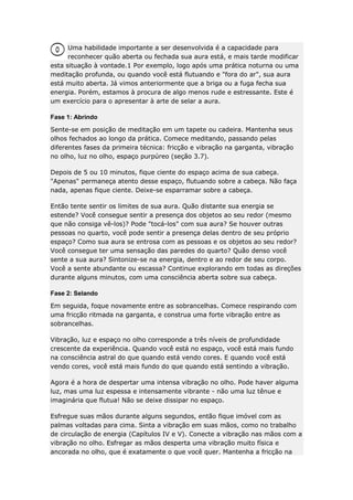 Uma habilidade importante a ser desenvolvida é a capacidade para
reconhecer quão aberta ou fechada sua aura está, e mais tarde modificar
esta situação à vontade.1 Por exemplo, logo após uma prática noturna ou uma
meditação profunda, ou quando você está flutuando e "fora do ar", sua aura
está muito aberta. Já vimos anteriormente que a briga ou a fuga fecha sua
energia. Porém, estamos à procura de algo menos rude e estressante. Este é
um exercício para o apresentar à arte de selar a aura.
Fase 1: Abrindo
Sente-se em posição de meditação em um tapete ou cadeira. Mantenha seus
olhos fechados ao longo da prática. Comece meditando, passando pelas
diferentes fases da primeira técnica: fricção e vibração na garganta, vibração
no olho, luz no olho, espaço purpúreo (seção 3.7).
Depois de 5 ou 10 minutos, fique ciente do espaço acima de sua cabeça.
"Apenas" permaneça atento desse espaço, flutuando sobre a cabeça. Não faça
nada, apenas fique ciente. Deixe-se esparramar sobre a cabeça.
Então tente sentir os limites de sua aura. Quão distante sua energia se
estende? Você consegue sentir a presença dos objetos ao seu redor (mesmo
que não consiga vê-los)? Pode "tocá-los" com sua aura? Se houver outras
pessoas no quarto, você pode sentir a presença delas dentro de seu próprio
espaço? Como sua aura se entrosa com as pessoas e os objetos ao seu redor?
Você consegue ter uma sensação das paredes do quarto? Quão denso você
sente a sua aura? Sintonize-se na energia, dentro e ao redor de seu corpo.
Você a sente abundante ou escassa? Continue explorando em todas as direções
durante alguns minutos, com uma consciência aberta sobre sua cabeça.
Fase 2: Selando
Em seguida, foque novamente entre as sobrancelhas. Comece respirando com
uma fricção ritmada na garganta, e construa uma forte vibração entre as
sobrancelhas.
Vibração, luz e espaço no olho corresponde a três níveis de profundidade
crescente da experiência. Quando você está no espaço, você está mais fundo
na consciência astral do que quando está vendo cores. E quando você está
vendo cores, você está mais fundo do que quando está sentindo a vibração.
Agora é a hora de despertar uma intensa vibração no olho. Pode haver alguma
luz, mas uma luz espessa e intensamente vibrante - não uma luz tênue e
imaginária que flutua! Não se deixe dissipar no espaço.
Esfregue suas mãos durante alguns segundos, então fique imóvel com as
palmas voltadas para cima. Sinta a vibração em suas mãos, como no trabalho
de circulação de energia (Capítulos IV e V). Conecte a vibração nas mãos com a
vibração no olho. Esfregar as mãos desperta uma vibração muito física e
ancorada no olho, que é exatamente o que você quer. Mantenha a fricção na

 
