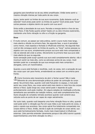 garganta para beneficiar-se de seu efeito amplificador. Então tente sentir a
mesma vibração intensa por toda parte de seu corpo.
Agora, tente sentir os limites de sua aura novamente. Quão distante você se
estende? Você ainda pode sentir os limites do quarto? Você ainda pode "tocar"
outras pessoas e objetos dentro do quarto com sua aura?
Sinta então a densidade de sua aura. Perceba a energia dentro e fora de seu
corpo físico. É tão fluída quanto antes? Gaste um ou dois minutos explorando,
mantendo uma forte vibração no olho e a fricção na garganta.
Dicas
É muito comum, ao passar por esta prática, sentir a aura muito mais larga,
mais aberta e diluída na primeira fase. Na segunda fase, a aura é percebida
como menor, mais espessa e fechada à influências externas. Na segunda fase
você já não consegue sentir os limites do quarto, ou "tocar" outras pessoas ou
objetos com sua aura, simplesmente porque sua aura está mais compactada e
não se estende até onde ia antes. Obviamente na primeira fase sua aura está
mais aberta do que na segunda.
Outra sensação pode surgir quando sua aura está completamente aberta: não é
incomum sentir-se mais alto, como se estivesse acima de seu corpo. Você
também pode ter a sensação de que sua energia está mais comprida e
alongada, como um marshmallow.
Quando a aura está fechada e recolhida, você, às vezes, tem a sensação de que
seu corpo quer cair para frente, arredondando as costas com os ombros para
frente.
Como funciona este mecanismo de abrir e fechar auras? Não é nada
diferente de uma demonstração prática do poder de contração do corpo
astral. Na primeira fase, quando você está flutuando no espaço, e mal pode
sentir seu corpo físico, seu corpo astral está meio dentro e meio fora dos corpos
etérico e físico. Quão longe seu corpo astral pode ir depende do quão
profundamente você pode meditar. Em alguns estados de meditação profunda,
semelhante aos samadhis da tradição indiana, você está completamente fora.
Outra situação de completa retirada acontece quando você constrói seus
veículos sutis ao ponto de ser capaz de viajar astralmente.
Por outro lado, quando você desperta uma forte vibração física no olho, quando
você pode sentir a vibração que flui em suas mãos e por toda parte do corpo, é
justo o oposto que acontece. Seu corpo astral fica totalmente compactado nos
corpos etérico e físico. Então, devido à ação de contração do corpo astral, sua
aura está hermeticamente fechada, muito mais impermeável à influências
externas. (Isto permite entender claramente porque é tão difícil dormir quando
experimentamos uma forte vibração no olho.)

 