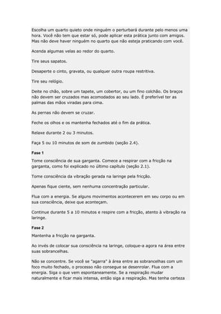 Escolha um quarto quieto onde ninguém o perturbará durante pelo menos uma
hora. Você não tem que estar só, pode aplicar esta prática junto com amigos.
Mas não deve haver ninguém no quarto que não esteja praticando com você.
Acenda algumas velas ao redor do quarto.
Tire seus sapatos.
Desaperte o cinto, gravata, ou qualquer outra roupa restritiva.
Tire seu relógio.
Deite no chão, sobre um tapete, um cobertor, ou um fino colchão. Os braços
não devem ser cruzados mas acomodados ao seu lado. É preferível ter as
palmas das mãos viradas para cima.
As pernas não devem se cruzar.
Feche os olhos e os mantenha fechados até o fim da prática.
Relaxe durante 2 ou 3 minutos.
Faça 5 ou 10 minutos de som de zumbido (seção 2.4).
Fase 1
Tome consciência de sua garganta. Comece a respirar com a fricção na
garganta, como foi explicado no último capítulo (seção 2.1).
Tome consciência da vibração gerada na laringe pela fricção.
Apenas fique ciente, sem nenhuma concentração particular.
Flua com a energia. Se alguns movimentos acontecerem em seu corpo ou em
sua consciência, deixe que aconteçam.
Continue durante 5 a 10 minutos e respire com a fricção, atento à vibração na
laringe.
Fase 2
Mantenha a fricção na garganta.
Ao invés de colocar sua consciência na laringe, coloque-a agora na área entre
suas sobrancelhas.
Não se concentre. Se você se "agarra" à área entre as sobrancelhas com um
foco muito fechado, o processo não consegue se desenrolar. Flua com a
energia. Siga o que vem espontaneamente. Se a respiração mudar
naturalmente e ficar mais intensa, então siga a respiração. Mas tenha certeza

 