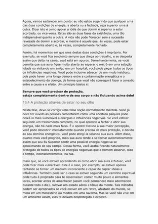 Agora, vamos esclarecer um ponto: eu não estou sugerindo que qualquer uma
das duas condições de energia, a aberta ou a fechada, seja superior uma à
outra. Dizer isto é como apoiar a idéia de que dormir é superior a estar
acordado, ou vice-versa. Estas são as duas fases da existência, uma tão
indispensável quanto a outra. A vida não pode florescer sem a sucessão
revezada de dormir e acordar, e mestre é aquele que, às vezes, pode estar
completamente aberto e, às vezes, completamente fechado.
Porém, há momentos em que uma destas duas condições é imprópria. Por
exemplo, se você fica sonolento sempre que chega ao trabalho, e se desperta
assim que deita na cama, você está em apuros. Semelhantemente, se você
permite que sua aura fique muito aberta ao esperar o metrô em uma estação
lotada ou visitando um amigo em um hospital, você pode pegar todos os tipos
de influências negativas. Você pode inclusive adoecer de um modo insidioso,
pois pode haver uma longa demora entre a contaminação energética e o
estabelecimento da doença, de forma que você não conseguirá fazer a conexão
entre a causa e o efeito. Um princípio básico é:
Sempre que você precisar de proteção,
esteja completamente dentro de seu corpo e não flutuando acima dele!

18.4 A proteção através de estar no seu olho
Nesta fase, deve-se corrigir uma falsa noção normalmente mantida. Você já
deve ter ouvido as pessoas comentarem como uma abertura psíquica pode
deixá-lo mais vulnerável a energias e influências negativas. Se você estiver
seguindo um treinamento completo, no qual aprende a fechar e abrir sua
energia, não há nada mais falso. É o oposto! Devido à sua maior percepção,
você pode descobrir imediatamente quando precisa de mais proteção, e devido
ao seu domínio energético, você pode atingí-la selando sua aura. Além disso,
quanto mais você progride, mais sua aura tende a se fechar automaticamente
assim que seu Eu Superior sentir uma possível energia negativa se
aproximando de seu campo. Dessa forma, você acaba ficando naturalmente
protegido de todos os tipos de energias negativas que o homem absorve, todo
o tempo, inconscientemente, na rua.
Claro que, se você estiver aprendendo só como abrir sua aura e flutuar, você
pode ficar mais vulnerável. Este é o caso, por exemplo, se estiver apenas
tentando se tornar um medium inconsciente e capaz de captar idéias e
influências. Também pode ser o caso se estiver seguindo um caminho espiritual
onde tudo é projetado para te desenraizar: comer muito pouco e alimentos
leves, acordar antes de amanhecer (assim você permanece meio adormecido
durante todo o dia), cultivar um estado aéreo e tênue da mente. Tais métodos
podem ser apropriados se você estiver em um retiro, afastado do mundo, se
mora em um monastério ou medita em uma caverna. Mas se você não vive em
um ambiente assim, elas te deixam desprotegido e exposto.

 