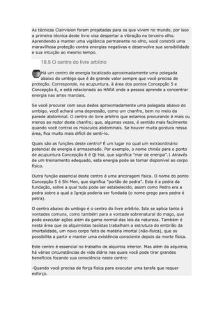 As técnicas Clairvision foram projetadas para os que vivem no mundo, por isso
a primeira técnica deste livro visa despertar a vibração no terceiro olho.
Aprendendo a manter uma vigilância permanente no olho, você constrói uma
maravilhosa proteção contra energias negativas e desenvolve sua sensibilidade
e sua intuição ao mesmo tempo.

18.5 O centro do livre arbítrio
Há um centro de energia localizado aproximadamente uma polegada
abaixo do umbigo que é de grande valor sempre que você precisa de
proteção. Corresponde, na acupuntura, à área dos pontos Concepção 5 e
Concepção 6, e está relacionado ao HARA onde a pessoa aprende a concentrar
energia nas artes marciais.
Se você procurar com seus dedos aproximadamente uma polegada abaixo do
umbigo, você achará uma depressão, como um chanfro, bem no meio da
parede abdominal. O centro do livre arbítrio que estamos procurando é mais ou
menos ao redor deste chanfro; que, algumas vezes, é sentido mais facilmente
quando você contrai os músculos abdominais. Se houver muita gordura nessa
área, fica muito mais difícil de sentí-lo.
Quais são as funções deste centro? É um lugar no qual um extraordinário
potencial de energia é armazenado. Por exemplo, o nome chinês para o ponto
de acupuntura Concepção 6 é Qi Hai, que significa "mar de energia".1 Através
de um treinamento adequado, esta energia pode se tornar disponível ao corpo
físico.
Outra função essencial deste centro é uma ancoragem física. O nome do ponto
Concepção 5 é Shi Men, que significa "portão de pedra". Esta é a pedra da
fundação, sobre a qual tudo pode ser estabelecido, assim como Pedro era a
pedra sobre a qual a Igreja poderia ser fundada (o nome grego para pedra é
petra).
O centro abaixo do umbigo é o centro do livre arbítrio. Isto se aplica tanto à
vontades comuns, como também para a vontade sobrenatural do mago, que
pode executar ações além da gama normal das leis da natureza. Também é
nesta área que os alquimistas taoístas trabalham a estrutura do embrião da
imortalidade, um novo corpo feito de matéria imortal (não-física), que os
possibilita a partir e manter uma existência consciente depois da morte física.
Este centro é essencial no trabalho de alquimia interior. Mas além da alquimia,
há várias circunstâncias de vida diária nas quais você pode tirar grandes
benefícios focando sua consciência neste centro:
-Quando você precisa de força fisica para executar uma tarefa que requer
esforço.

 