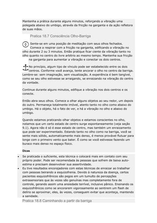 Mantenha a prática durante alguns minutos, reforçando a vibração uma
polegada abaixo do umbigo, através da fricção na garganta e da ação refletora
de suas mãos.

Pratica 18.7 Consciência Olho-Barriga
Sente-se em uma posição de meditação com seus olhos fechados.
Comece a respirar com a fricção na garganta, edificando a vibração no
olho durante 2 ou 3 minutos. Então pratique ficar ciente da vibração tanto no
olho quanto no centro do livre arbítrio ao mesmo tempo. Mantenha sua fricção
na garganta para aumentar a vibração e conectar os dois centros.
No princípio, algum tipo de vínculo pode ser estabelecido entre os dois
centros. Conforme você avança, tente ancorar o olho no centro da barriga.
Lembre-se: sem imaginação, sem visualização. A experiência é bem tangível,
como se seu olho estivesse se arraigando, se enraizando na vibração do centro
da vontade.
Continue durante alguns minutos, edifique a vibração nos dois centros e os
conecte.
Então abra seus olhos. Comece a olhar alguns objetos ao seu redor, um depois
do outro. Permaneça totalmente imóvel, atento tanto no olho como abaixo do
umbigo. Há o objeto, há o fato de ver, e há a vibração no olho e abaixo do
umbigo.
Quando estamos praticando olhar objetos e estamos conscientes no olho,
notamos que um certo estado de centro surge espontaneamente (veja seção
9.1). Agora não é só é esse estado de centro, mas também um enraizamento
que pode ser experimentado. Estando tanto no olho como na barriga, você se
sente mais sólido, automaticamente mais denso, é menos provável flutuar para
longe com o primeiro vento que bater. É como se você estivesse fazendo um
buraco mais denso no espaço físico.
Dicas
Se praticada o suficiente, esta técnica o colocará mais em contato com seu
próprio poder. Pode ser recomendada às pessoas que sofrem de baixa autoestima e precisam desenvolver sua assertividade.
Eu tive resultados encorajadores com estas técnicas de enraizar ao trabalhar
com pessoas beirando a esquizofrenia. Devido à natureza da doença, certos
pacientes esquizofrênicos são pegos em um tumulto de percepções
extrasensoriais que às vezes são genuínas mas completamente fora de
controle, gerando assim uma ansiedade terrível, inclusive pânico. Ensinando os
esquizofrênicos como se ancorarem vigorosamente ao sentirem um flash de
delírio se aproximar, eles, às vezes, conseguem evitar que aconteça, mantendo
a sanidade.

Pratica 18.8 Caminhando a partir da barriga

 