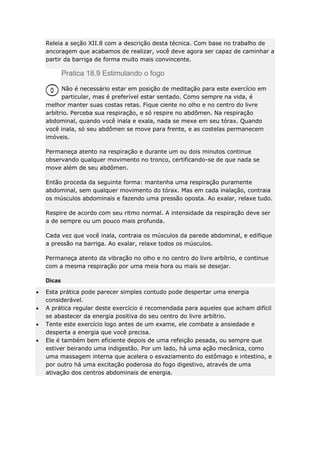 Releia a seção XII.8 com a descrição desta técnica. Com base no trabalho de
ancoragem que acabamos de realizar, você deve agora ser capaz de caminhar a
partir da barriga de forma muito mais convincente.

Pratica 18.9 Estimulando o fogo
Não é necessário estar em posição de meditação para este exercício em
particular, mas é preferível estar sentado. Como sempre na vida, é
melhor manter suas costas retas. Fique ciente no olho e no centro do livre
arbítrio. Perceba sua respiração, e só respire no abdômen. Na respiração
abdominal, quando você inala e exala, nada se mexe em seu tórax. Quando
você inala, só seu abdômen se move para frente, e as costelas permanecem
imóveis.
Permaneça atento na respiração e durante um ou dois minutos continue
observando qualquer movimento no tronco, certificando-se de que nada se
move além de seu abdômen.
Então proceda da seguinte forma: mantenha uma respiração puramente
abdominal, sem qualquer movimento do tórax. Mas em cada inalação, contraia
os músculos abdominais e fazendo uma pressão oposta. Ao exalar, relaxe tudo.
Respire de acordo com seu ritmo normal. A intensidade da respiração deve ser
a de sempre ou um pouco mais profunda.
Cada vez que você inala, contraia os músculos da parede abdominal, e edifique
a pressão na barriga. Ao exalar, relaxe todos os músculos.
Permaneça atento da vibração no olho e no centro do livre arbítrio, e continue
com a mesma respiração por uma meia hora ou mais se desejar.
Dicas
Esta prática pode parecer simples contudo pode despertar uma energia
considerável.
A prática regular deste exercício é recomendada para aqueles que acham difícil
se abastecer da energia positiva do seu centro do livre arbítrio.
Tente este exercício logo antes de um exame, ele combate a ansiedade e
desperta a energia que você precisa.
Ele é também bem eficiente depois de uma refeição pesada, ou sempre que
estiver beirando uma indigestão. Por um lado, há uma ação mecânica, como
uma massagem interna que acelera o esvaziamento do estômago e intestino, e
por outro há uma excitação poderosa do fogo digestivo, através de uma
ativação dos centros abdominais de energia.

 