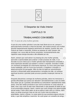 O Despertar da Visão Interior
CAPITULO 19
TRABALHANDO COM BEBÊS
19.1 A aura de uma mulher grávida
A aura de uma mulher grávida é uma das mais fáceis de se ver, porque é
particularmente luminosa e cheia de dourado. Isto explica porque uma mulher
grávida freqüentemente desperta sentimento de respeito, quando não uma
mistura de medo e maravilha. Embora as pessoas ao redor possam não
conseguir ver a aura dela de forma consciente, inconscientemente elas
registram essa energia dourada e são afetadas por ela.
Assim, sempre que você estiver na presença de uma mulher grávida,
aproveite a oportunidade para praticar o triplo processo de visão. A cor
dourada na aura indica que a mulher grávida está intensamente conectada a
seres espirituais elevados que apóiam e nutrem o embrião. Gravidez é então
um momento privilegiado de crescimento espiritual. É a hora certa para fazer
muita meditação, para ler livros que iluminam, e trabalhar a intuição e o
desenvolvimento da percepção. Além do fato do bebê ser extremamente
sensível e influenciado pelos pensamentos e emoções da mãe, um enfoque
espiritual durante a gravidez pode provocar grandes mudanças internas na
mãe.
Enquanto discutimos a energia de mulheres grávidas, deixe-me mencionar a
grande dificuldade que parece ser descobrir clarividentemente o sexo do bebê.
Devo dizer que já vi grandes clarividentes se confundirem repetidamente neste
ponto. Uma das razões prováveis é que você se sintoniza no corpo astral do
bebê, mas o que você vê está mais relacionado à vida passada do bebê do que
à sua encarnação presente. Assim, mesmo que você consiga uma determinação
sexual exata, é bem difícil saber se ela se aplica à esta vida ou à última. Além
disso, as almas encarnam hoje em dia com muito mais de ambas as
polaridades, macho e fêmea, no corpo astral do que acontecia alguns séculos
atrás, o que não simplifica o exercício. Se você quiser um conselho de amigo,

 