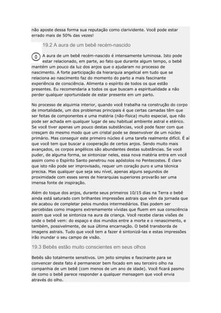 não aposte dessa forma sua reputação como clarividente. Você pode estar
errado mais de 50% das vezes!

19.2 A aura de um bebê recém-nascido
A aura de um bebê recém-nascido é intensamente luminosa. Isto pode
estar relacionado, em parte, ao fato que durante algum tempo, o bebê
mantém um pouco da luz dos anjos que o ajudaram no processo de
nascimento. A forte participação da hierarquia angelical em tudo que se
relaciona ao nascimento faz do momento do parto a mais fascinante
experiência de consciência. Alimenta o espírito de todos os que estão
presentes. Eu recomendaria a todos os que buscam a espiritualidade a não
perder qualquer oportunidade de estar presente em um parto.
No processo de alquimia interior, quando você trabalha na construção do corpo
de imortalidade, um dos problemas principais é que certas camadas têm que
ser feitas de componentes e uma matéria (não-física) muito especial, que não
pode ser achada em qualquer lugar de seu habitual ambiente astral e etérico.
Se você tiver apenas um pouco destas substâncias, você pode fazer com que
cresçam do mesmo modo que um cristal pode se desenvolver de um núcleo
primário. Mas conseguir este primeiro núcleo é uma tarefa realmente difícil. É aí
que você tem que buscar a cooperação de certos anjos. Sendo muito mais
avançados, os corpos angélicos são abundantes destas substâncias. Se você
puder, de alguma forma, se sintonizar neles, essa nova matéria entra em você
assim como o Espírito Santo penetrou nos apóstolos no Pentecostes. É claro
que isto não pode ser improvisado, requer um coração puro e uma técnica
precisa. Mas qualquer que seja seu nível, apenas alguns segundos de
proximidade com esses seres de hierarquias superiores provarão ser uma
imensa fonte de inspiração.
Além do toque dos anjos, durante seus primeiros 10/15 dias na Terra o bebê
ainda está saturado com brilhantes impressões astrais que vêm da jornada que
ele acabou de completar pelos mundos intermediários. Elas podem ser
percebidas como imagens extremamente vívidas que fluem em sua consciência
assim que você se sintoniza na aura da criança. Você recebe claras visões de
onde o bebê vem: do espaço e dos mundos entre a morte e o renascimento, e
também, possivelmente, de sua última encarnação. O bebê transborda de
imagens astrais. Tudo que você tem a fazer é sintonizá-las e estas impressões
irão inundar o seu campo de visão.

19.3 Bebês estão muito conscientes em seus olhos
Bebês são totalmente sensitivos. Um jeito simples e fascinante para se
convencer deste fato é permanecer bem focado em seu terceiro olho na
companhia de um bebê (com menos de um ano de idade). Você ficará pasmo
de como o bebê parece responder a qualquer mensagem que você envia
através do olho.

 