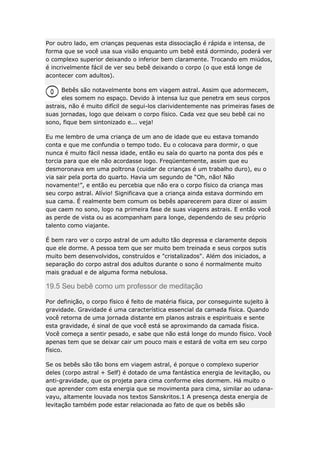 Por outro lado, em crianças pequenas esta dissociação é rápida e intensa, de
forma que se você usa sua visão enquanto um bebê está dormindo, poderá ver
o complexo superior deixando o inferior bem claramente. Trocando em miúdos,
é incrivelmente fácil de ver seu bebê deixando o corpo (o que está longe de
acontecer com adultos).
Bebês são notavelmente bons em viagem astral. Assim que adormecem,
eles somem no espaço. Devido à intensa luz que penetra em seus corpos
astrais, não é muito difícil de segui-los clarividentemente nas primeiras fases de
suas jornadas, logo que deixam o corpo físico. Cada vez que seu bebê cai no
sono, fique bem sintonizado e... veja!
Eu me lembro de uma criança de um ano de idade que eu estava tomando
conta e que me confundia o tempo todo. Eu o colocava para dormir, o que
nunca é muito fácil nessa idade, então eu saía do quarto na ponta dos pés e
torcia para que ele não acordasse logo. Freqüentemente, assim que eu
desmoronava em uma poltrona (cuidar de crianças é um trabalho duro), eu o
via sair pela porta do quarto. Havia um segundo de “Oh, não! Não
novamente!”, e então eu percebia que não era o corpo físico da criança mas
seu corpo astral. Alívio! Significava que a criança ainda estava dormindo em
sua cama. É realmente bem comum os bebês aparecerem para dizer oi assim
que caem no sono, logo na primeira fase de suas viagens astrais. E então você
as perde de vista ou as acompanham para longe, dependendo de seu próprio
talento como viajante.
É bem raro ver o corpo astral de um adulto tão depressa e claramente depois
que ele dorme. A pessoa tem que ser muito bem treinada e seus corpos sutis
muito bem desenvolvidos, construídos e "cristalizados". Além dos iniciados, a
separação do corpo astral dos adultos durante o sono é normalmente muito
mais gradual e de alguma forma nebulosa.

19.5 Seu bebê como um professor de meditação
Por definição, o corpo físico é feito de matéria física, por conseguinte sujeito à
gravidade. Gravidade é uma característica essencial da camada física. Quando
você retorna de uma jornada distante em planos astrais e espirituais e sente
esta gravidade, é sinal de que você está se aproximando da camada física.
Você começa a sentir pesado, e sabe que não está longe do mundo físico. Você
apenas tem que se deixar cair um pouco mais e estará de volta em seu corpo
físico.
Se os bebês são tão bons em viagem astral, é porque o complexo superior
deles (corpo astral + Self) é dotado de uma fantástica energia de levitação, ou
anti-gravidade, que os projeta para cima conforme eles dormem. Há muito o
que aprender com esta energia que se movimenta para cima, similar ao udanavayu, altamente louvada nos textos Sanskritos.1 A presença desta energia de
levitação também pode estar relacionada ao fato de que os bebês são

 