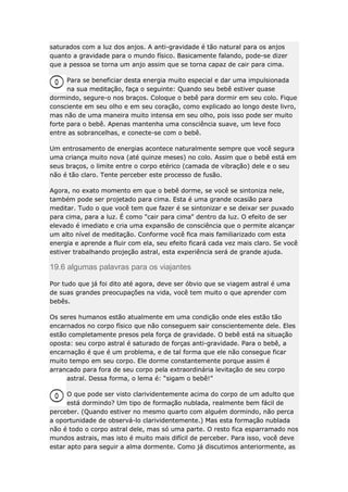 saturados com a luz dos anjos. A anti-gravidade é tão natural para os anjos
quanto a gravidade para o mundo físico. Basicamente falando, pode-se dizer
que a pessoa se torna um anjo assim que se torna capaz de cair para cima.
Para se beneficiar desta energia muito especial e dar uma impulsionada
na sua meditação, faça o seguinte: Quando seu bebê estiver quase
dormindo, segure-o nos braços. Coloque o bebê para dormir em seu colo. Fique
consciente em seu olho e em seu coração, como explicado ao longo deste livro,
mas não de uma maneira muito intensa em seu olho, pois isso pode ser muito
forte para o bebê. Apenas mantenha uma consciência suave, um leve foco
entre as sobrancelhas, e conecte-se com o bebê.
Um entrosamento de energias acontece naturalmente sempre que você segura
uma criança muito nova (até quinze meses) no colo. Assim que o bebê está em
seus braços, o limite entre o corpo etérico (camada de vibração) dele e o seu
não é tão claro. Tente perceber este processo de fusão.
Agora, no exato momento em que o bebê dorme, se você se sintoniza nele,
também pode ser projetado para cima. Esta é uma grande ocasião para
meditar. Tudo o que você tem que fazer é se sintonizar e se deixar ser puxado
para cima, para a luz. É como "cair para cima" dentro da luz. O efeito de ser
elevado é imediato e cria uma expansão de consciência que o permite alcançar
um alto nível de meditação. Conforme você fica mais familiarizado com esta
energia e aprende a fluir com ela, seu efeito ficará cada vez mais claro. Se você
estiver trabalhando projeção astral, esta experiência será de grande ajuda.

19.6 algumas palavras para os viajantes
Por tudo que já foi dito até agora, deve ser óbvio que se viagem astral é uma
de suas grandes preocupações na vida, você tem muito o que aprender com
bebês.
Os seres humanos estão atualmente em uma condição onde eles estão tão
encarnados no corpo físico que não conseguem sair conscientemente dele. Eles
estão completamente presos pela força de gravidade. O bebê está na situação
oposta: seu corpo astral é saturado de forças anti-gravidade. Para o bebê, a
encarnação é que é um problema, e de tal forma que ele não consegue ficar
muito tempo em seu corpo. Ele dorme constantemente porque assim é
arrancado para fora de seu corpo pela extraordinária levitação de seu corpo
astral. Dessa forma, o lema é: “sigam o bebê!”
O que pode ser visto clarividentemente acima do corpo de um adulto que
está dormindo? Um tipo de formação nublada, realmente bem fácil de
perceber. (Quando estiver no mesmo quarto com alguém dormindo, não perca
a oportunidade de observá-lo clarividentemente.) Mas esta formação nublada
não é todo o corpo astral dele, mas só uma parte. O resto fica esparramado nos
mundos astrais, mas isto é muito mais difícil de perceber. Para isso, você deve
estar apto para seguir a alma dormente. Como já discutimos anteriormente, as

 