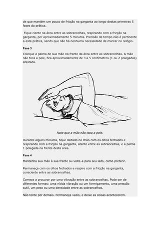 de que mantém um pouco de fricção na garganta ao longo destas primeiras 5
fases da prática.
Fique ciente na área entre as sobrancelhas, respirando com a fricção na
garganta, por aproximadamente 5 minutos. Precisão de tempo não é pertinente
a esta prática, sendo que não há nenhuma necessidade de marcar no relógio.
Fase 3
Coloque a palma de sua mão na frente da área entre as sobrancelhas. A mão
não toca a pele, fica aproximadamente de 3 a 5 centímetros (1 ou 2 polegadas)
afastada.

Note que a mão não toca a pele.
Durante alguns minutos, fique deitado no chão com os olhos fechados e
respirando com a fricção na garganta, atento entre as sobrancelhas, e a palma
1 polegada na frente desta área.
Fase 4
Mantenha sua mão à sua frente ou volte-a para seu lado, como preferir.
Permaneça com os olhos fechados e respire com a fricção na garganta,
consciente entre as sobrancelhas.
Comece a procurar por uma vibração entre as sobrancelhas. Pode ser de
diferentes formas: uma nítida vibração ou um formigamento, uma pressão
sutil, um peso ou uma densidade entre as sobrancelhas.
Não tente por demais. Permaneça vazio, e deixe as coisas acontecerem.

 