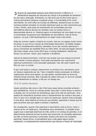 Quanto da capacidade psíquica será retida durante a infância e a
adolescência depende da natureza da criança e da qualidade do ambiente
de sua casa e educação. Entretanto, eu não acho que se deve lutar para a
criança permanecer psíquica a qualquer preço. A humanidade já foi muito
clarividente. Se você voltar ao começo de Atlântida, descobrirá que os seres
humanos podiam perceber os mundos espirituais igual ou mais claramente que
o físico. Porém, fazia parte do treinamento da humanidade que esta
clarividência atávica deveria ser perdida e que um tempo escuro e
desconectado deveria vir. Estamos agora no amanhecer de uma idade em que
a humanidade recuperará suas habilidades de clarividência, mas de forma
superior, na qual o Self desempanhará um papel muito mais direto.
Cada ser humano repete a história do mundo, mas em um espaço muito menor
de tempo (o que torna o estudo da embriologia fascinante). Os bebês chegam
na Terra completamente abertos, banhados na luz dos mundos espirituais e
pouco conscientes da realidade física ao redor deles. Se esta percepção cósmica
não fosse velada, seria muito difícil para a criança estabelecer referências
físicas e se ancorar. Assim, para respeitar a tendência
natural do desenvolvimento, você tem que aceitar que sua criança se tornará
mais mental e menos psíquica. Você pode acompanhar seu crescimento
espiritual juntamente a uma educação adequada, mas não pode impedir seu
filho de viver na mente.
O que você ajuda a criança a desenvolver no primeiro ano, permanece como
um tesouro esperando por ele. Todo o trabalho místico alcançado na infância
reaparecerá vários anos depois, na vida adulta, transformado na forma de
intensas forças anímicas. Mas a decisão de reabrir terá que vir da livre vontade
deste adolescente ou adulto, e não por um desejo seu.

19.8 Os bebês fabulosos
Casais sensitivos são raros e não é fácil para essas almas evoluídas acharem
pais satisfatórios. Como as crianças acham seus pais? A alma flutua no astral e
é atraída, por um princípio de semelhança, para uma mãe em particular. Uma
espécie de ressonância acontece entre o temperamento da criança e dos pais, e
isso é o que cria a atração para um útero em particular. Quanto mais avançada
é uma alma, mais seletiva se torna em sua escolha, esperando o tempo que for
para encontrar pais que sejam evoluídos o bastante.
Por conseguinte, quanto mais espiritual e clarividente você se torna, maior a
chance de ter um bebê-guru. Semelhante atrai semelhante. A tradição hindu
sugere que a aspiração espiritual da mãe, antes e no começo da gravidez, é um
determinante essencial do tipo de alma que encarnará. As vibrações espirituais
da mãe, se forem genuínas e profundas, atrairá uma alma com propósito
espiritual. Dessa forma, é aconselhável que a mãe gaste algum tempo
meditando, e cuidadosamente selecionando suas leituras e fontes de inspiração.

 