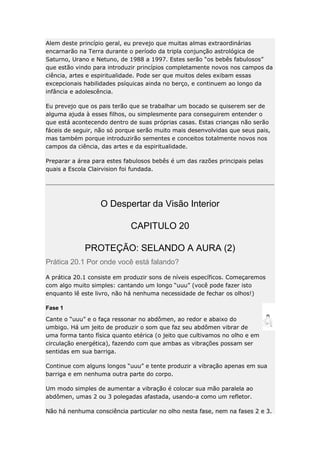 Alem deste princípio geral, eu prevejo que muitas almas extraordinárias
encarnarão na Terra durante o período da tripla conjunção astrológica de
Saturno, Urano e Netuno, de 1988 a 1997. Estes serão “os bebês fabulosos”
que estão vindo para introduzir princípios completamente novos nos campos da
ciência, artes e espiritualidade. Pode ser que muitos deles exibam essas
excepcionais habilidades psíquicas ainda no berço, e continuem ao longo da
infância e adolescência.
Eu prevejo que os pais terão que se trabalhar um bocado se quiserem ser de
alguma ajuda à esses filhos, ou simplesmente para conseguirem entender o
que está acontecendo dentro de suas próprias casas. Estas crianças não serão
fáceis de seguir, não só porque serão muito mais desenvolvidas que seus pais,
mas também porque introduzirão sementes e conceitos totalmente novos nos
campos da ciência, das artes e da espiritualidade.
Preparar a área para estes fabulosos bebês é um das razões principais pelas
quais a Escola Clairvision foi fundada.

O Despertar da Visão Interior
CAPITULO 20
PROTEÇÃO: SELANDO A AURA (2)
Prática 20.1 Por onde você está falando?
A prática 20.1 consiste em produzir sons de níveis específicos. Começaremos
com algo muito simples: cantando um longo “uuu” (você pode fazer isto
enquanto lê este livro, não há nenhuma necessidade de fechar os olhos!)
Fase 1
Cante o “uuu” e o faça ressonar no abdômen, ao redor e abaixo do
umbigo. Há um jeito de produzir o som que faz seu abdômen vibrar de
uma forma tanto física quanto etérica (o jeito que cultivamos no olho e em
circulação energética), fazendo com que ambas as vibrações possam ser
sentidas em sua barriga.
Continue com alguns longos “uuu” e tente produzir a vibração apenas em sua
barriga e em nenhuma outra parte do corpo.
Um modo simples de aumentar a vibração é colocar sua mão paralela ao
abdômen, umas 2 ou 3 polegadas afastada, usando-a como um refletor.
Não há nenhuma consciência particular no olho nesta fase, nem na fases 2 e 3.

 