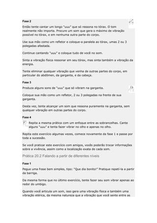 Fase 2
Então tente cantar um longo “uuu” que só ressona no tórax. O tom
realmente não importa. Procure um som que gera o máximo de vibração
possível no tórax, e em nenhuma outra parte do corpo.
Use sua mão como um refletor e coloque-a paralela ao tórax, umas 2 ou 3
polegadas afastada.
Continue cantando “uuu” e coloque tudo de você no som.
Sinta a vibração física ressonar em seu tórax, mas sinta também a vibração da
energia.
Tente eliminar qualquer vibração que venha de outras partes do corpo, em
particular do abdômen, da garganta, e da cabeça.
Fase 3
Produza alguns sons de “uuu” que só vibram na garganta.
Coloque sua mão como um refletor, 2 ou 3 polegadas na frente de sua
garganta.
Desta vez, tente alcançar um som que ressona puramente na garganta, sem
qualquer vibração em outras partes do corpo.
Fase 4
Repita a mesma prática com um enfoque entre as sobrancelhas. Cante
alguns “uuu” e tenta fazer vibrar no olho e apenas no olho.
Repita este exercício algumas vezes, comece novamente da fase 1 e passe por
toda a sucessão.
Se você praticar este exercício com amigos, vocês poderão trocar informações
sobre a vivência, assim como a localização exata de cada som.

Prática 20.2 Falando a partir de diferentes níveis
Fase 1
Pegue uma frase bem simples, tipo: “Que dia bonito!” Pratique repetí-la a partir
da barriga.
Da mesma forma que no último exercício, tente fazer seu som vibrar apenas ao
redor do umbigo.
Quando você articula um som, isso gera uma vibração física e também uma
vibração etérica, da mesma natureza que a vibração que você sente entre as

 