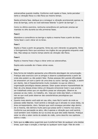 sobrancelhas quando medita. Conforme você repete a frase, tente perceber
tanto a vibração física e a não-física ao mesmo tempo.
Nesta primeira fase, dedique-se a conseguir a vibração acontecendo apenas na
área da barriga, como se você estivesse falando “a partir da barriga”. 1
Como no último exercício, nenhuma consciência em particular precisa ser
mantida no olho durante as três primeiras fases.
Fase 2
Abandone a consciência na barriga e repita a mesma frase a partir do tórax.
Tente fazer o som vibrar só no tórax.
Fase 3
Repita a frase a partir da garganta. Sinta seu som vibrando na garganta. Sinta
o formigamento físico que acontece nos órgãos de sua garganta enquanto você
fala. Mas esteja ao mesmo tempo atento da vibração não-física.
Fase 4
Repita a mesma frase e faça-a vibrar entre as sobrancelhas.
Repita esta sucessão de 4 fases várias vezes.
Dicas
Esta forma de trabalho apresenta uma diferente abordagem de comunicação.
Pratique este exercício com os amigos e observe cuidadosamente a partir de
onde eles podem ou não podem falar. Muitas pessoas têm grande dificuldade
de emanarem um som a partir de uma área ou outra: barriga, coração, e assim
por diante. Isto é freqüentemente muito revelador no que se refere à
organização psicológica dessas pessoas. Estar quase sempre impossibilitado de
falar de uma dessas áreas indica um bloqueio emocional maior e que precisa
ser trabalhado antes que um equilíbrio possa ser alcançado. Observe as
pessoas ao seu redor, no trabalho, etc. Veja por onde elas falam, e relacione
isto ao que você pode observar das características psicológicas que
apresentam.
Quanto mais atento você está em seu olho, mais fácil é sentir de onde as
pessoas estão falando. Você sentirá a vibração que é ativada no corpo delas, na
área correspondente, claro. Sempre que você consegue perceber algo dentro
de si mesma, não demora muito para que possa sentir o mesmo nos outros.
Conforme sua percepção se abre, não é apenas a vibração que você sentirá,
você também verá modelos de luz na área da qual eles estão falando. Pratique
estar no olho e estar ciente do estado de visão, como descrito nos capítulos
sobre a visão.
Note que eu não estou sugerindo que é preferível falar de qualquer uma destas
áreas, quer seja o coração, a barriga ou qualquer outro lugar. Fale de onde

 