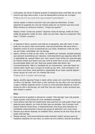 você gosta, por favor! É apenas quando é impossível para você falar de um dos
centros que algo está errado, e que tal desequilíbrio precisa ser corrigido.

Prática 20.3 E se você tiver que mostrar autoridade?
Vamos repetir o mesmo exercício mas com palavras diferentes. A frase
seguinte foi sugerida em uma de minhas aulas por um homem que teve onze
filhos homens (e nenhuma mulher): “Limpe seu quarto!”
Repita a frase “Limpe seu quarto!” algumas vezes da barriga, então do tórax,
então da garganta, então do olho. Cada vez que falar, faça-se a pergunta: Eles
iriam ? (limpar o quarto.)
Dicas
A resposta é óbvia: quando você está só na garganta, eles não iriam! O olho
pode ser um pouco mais convincente, mas provavelmente não seria forte o
bastante contra os onze na plenitude da Lua Cheia. Aceitemos o fato de uma
vez por todas: autoridade vem da barriga.
Agora, comece a notar ao seu redor, no trabalho por exemplo, aquelas pessoas
que parecem autoritárias por natureza. Você descobrirá que algumas delas têm
a capacidade de, quando falam com você, serem muito fortes em suas barrigas,
ao mesmo tempo que fazem com que você se sinta fraco na sua. Grande parte
da autoridade delas vem daí. Note que quase todas elas fazem isto
inconscientemente. Não é o resultado de um treinamento, mas elas fazem do
mesmo jeito! Assim que o truque se revela ao seu olho, você começará a ver
isto como uma farsa. Você ganhará a capacidade de se impor quando alguém
tentar abusar de você com um método tão bruto.

Prática 20.4 O poder olho-barriga
Agora, escolha algumas frases e repita várias vezes com uma forte consciência
no olho e na barriga. Tente fazer o som ressonar em seu olho e em sua barriga,
e siga o método sugerido acima. É como se você estivesse falando ao mesmo
tempo do olho e da barriga. Se você fizer isso por inteiro, é bem provável que
eles limpem o quarto.
Dicas
Este exercício te ajudará a estruturar o poder “olho-barriga” que é de grande
ajuda quando você precisa de uma verdadeira proteção.
Você achará mais fácil de implementar este exercício se você puder dirigir suas
palavras para alguém, ao invés de falar para as paredes. Isto é porque você
estará exibindo muita força, e freqüentemente uma força acha estranho se
manifestar externamente a menos que possa se defrontar com outra força.
Sempre que estiver fazendo um trabalho físico, lembre-se de tirar força de seu
poder olho-barriga.
Nessas alturas, você provavelmente pode entender melhor porque quem já
trabalhou bastante em seu hara, ou centro do livre arbítrio, através da prática

 