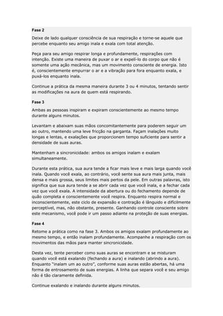 Fase 2
Deixe de lado qualquer consciência de sua respiração e torne-se aquele que
percebe enquanto seu amigo inala e exala com total atenção.
Peça para seu amigo respirar longa e profundamente, respirações com
intenção. Existe uma maneira de puxar o ar e expelí-lo do corpo que não é
somente uma ação mecânica, mas um movimento consciente de energia. Isto
é, conscientemente empurrar o ar e a vibração para fora enquanto exala, e
puxá-los enquanto inala.
Continue a prática da mesma maneira durante 3 ou 4 minutos, tentando sentir
as modificações na aura de quem está respirando.
Fase 3
Ambas as pessoas inspiram e expiram conscientemente ao mesmo tempo
durante alguns minutos.
Levantam e abaixam suas mãos concomitantemente para poderem seguir um
ao outro, mantendo uma leve fricção na garganta. Façam inalações muito
longas e lentas, e exalações que proporcionem tempo suficiente para sentir a
densidade de suas auras.
Mantenham a sincronicidade: ambos os amigos inalam e exalam
simultaneamente.
Durante esta prática, sua aura tende a ficar mais leve e mais larga quando você
inala. Quando você exala, ao contrário, você sente sua aura mais junta, mais
densa e mais grossa, seus limites mais pertos da pele. Em outras palavras, isto
significa que sua aura tende a se abrir cada vez que você inala, e a fechar cada
vez que você exala. A intensidade da abertura ou do fechamento depende de
quão completa e conscientemente você respira. Enquanto respira normal e
inconscientemente, este ciclo de expansão e contração é lânguido e difícilmente
perceptível, mas, não obstante, presente. Ganhando controle consciente sobre
este mecanismo, você pode ir um passo adiante na proteção de suas energias.
Fase 4
Retome a prática como na fase 3. Ambos os amigos exalam profundamente ao
mesmo tempo, e então inalam profundamente. Acompanhe a respiração com os
movimentos das mãos para manter sincronicidade.
Desta vez, tente perceber como suas auras se encontram e se misturam
quando você está exalando (fechando a aura) e inalando (abrindo a aura).
Enquanto “inalam um ao outro”, conforme suas auras estão abertas, há uma
forma de entrosamento de suas energias. A linha que separa você e seu amigo
não é tão claramente definida.
Continue exalando e inalando durante alguns minutos.

 