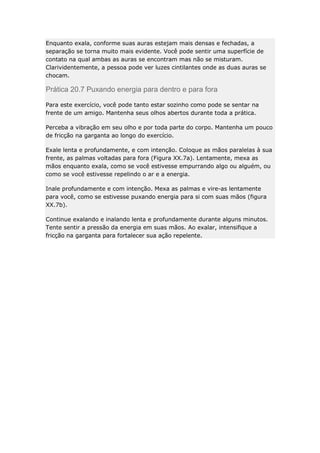 Enquanto exala, conforme suas auras estejam mais densas e fechadas, a
separação se torna muito mais evidente. Você pode sentir uma superfície de
contato na qual ambas as auras se encontram mas não se misturam.
Clarividentemente, a pessoa pode ver luzes cintilantes onde as duas auras se
chocam.

Prática 20.7 Puxando energia para dentro e para fora
Para este exercício, você pode tanto estar sozinho como pode se sentar na
frente de um amigo. Mantenha seus olhos abertos durante toda a prática.
Perceba a vibração em seu olho e por toda parte do corpo. Mantenha um pouco
de fricção na garganta ao longo do exercício.
Exale lenta e profundamente, e com intenção. Coloque as mãos paralelas à sua
frente, as palmas voltadas para fora (Figura XX.7a). Lentamente, mexa as
mãos enquanto exala, como se você estivesse empurrando algo ou alguém, ou
como se você estivesse repelindo o ar e a energia.
Inale profundamente e com intenção. Mexa as palmas e vire-as lentamente
para você, como se estivesse puxando energia para si com suas mãos (figura
XX.7b).
Continue exalando e inalando lenta e profundamente durante alguns minutos.
Tente sentir a pressão da energia em suas mãos. Ao exalar, intensifique a
fricção na garganta para fortalecer sua ação repelente.

 