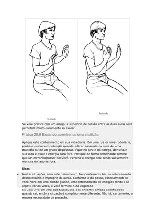 Inalando
Exalando

Se você pratica com um amigo, a superfície de colisão entre as duas auras será
percebida muito claramente ao exalar.

Prática 20.8 Exalando ao enfrentar uma multidão
Aplique este conhecimento em sua vida diária. Em uma rua ou uma rodoviária,
pratique exalar com intenção quando estiver passando no meio de uma
multidão ou de um grupo de pessoas. Fique no olho e na barriga, densifique
sua aura e exale a energia para fora. Pratique de forma semelhante sempre
que um estranho passar por você. Perceba a energia dele sendo suavemente
mantida do lado de fora.
Dicas
Nestas situações, sem este treinamento, freqüentemente há um entrosamento
desnecessário e impróprio de auras. Conforme o dia passa, especialmente se
você mora em uma cidade grande, este entrosamento de energias tende a se
repetir várias vezes, e você termina o dia esgotado.
Se você vive em uma cidade pequena e só encontra amigos e conhecidos
quando sai, então a situação é completamente diferente. Não há, certamente, a
mesma necessidade de proteção.

 