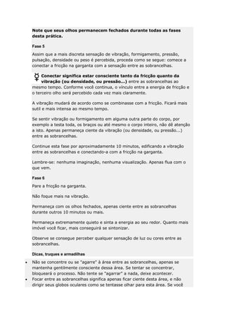 Note que seus olhos permanecem fechados durante todas as fases
desta prática.
Fase 5
Assim que a mais discreta sensação de vibração, formigamento, pressão,
pulsação, densidade ou peso é percebida, proceda como se segue: comece a
conectar a fricção na garganta com a sensação entre as sobrancelhas.
Conectar significa estar consciente tanto da fricção quanto da
vibração (ou densidade, ou pressão...) entre as sobrancelhas ao
mesmo tempo. Conforme você continua, o vínculo entre a energia de fricção e
o terceiro olho será percebido cada vez mais claramente.
A vibração mudará de acordo como se combinasse com a fricção. Ficará mais
sutil e mais intensa ao mesmo tempo.
Se sentir vibração ou formigamento em alguma outra parte do corpo, por
exemplo a testa toda, os braços ou até mesmo o corpo inteiro, não dê atenção
a isto. Apenas permaneça ciente da vibração (ou densidade, ou pressão...)
entre as sobrancelhas.
Continue esta fase por aproximadamente 10 minutos, edificando a vibração
entre as sobrancelhas e conectando-a com a fricção na garganta.
Lembre-se: nenhuma imaginação, nenhuma visualização. Apenas flua com o
que vem.
Fase 6
Pare a fricção na garganta.
Não foque mais na vibração.
Permaneça com os olhos fechados, apenas ciente entre as sobrancelhas
durante outros 10 minutos ou mais.
Permaneça extremamente quieto e sinta a energia ao seu redor. Quanto mais
imóvel você ficar, mais conseguirá se sintonizar.
Observe se consegue perceber qualquer sensação de luz ou cores entre as
sobrancelhas.
Dicas, truques e armadilhas
Não se concentre ou se "agarre" à área entre as sobrancelhas, apenas se
mantenha gentilmente consciente dessa área. Se tentar se concentrar,
bloqueará o processo. Não tente se "agarrar" a nada, deixe acontecer.
Focar entre as sobrancelhas significa apenas ficar ciente desta área, e não
dirigir seus globos oculares como se tentasse olhar para esta área. Se você

 