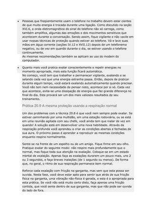 Pessoas que freqüentemente usam o telefone no trabalho devem estar cientes
de que muita energia é trocada durante uma ligação. Como discutido na seção
XVI.6, a onda eletromagnética do sinal do telefone não só carrega, como
também amplifica, algumas das emoções e dos movimentos sensitivos que
acontecem durante a conversação. Sendo assim, fique vigilante e não vacile em
usar nossas técnicas de proteção quando estiver ao telefone. Vá e lave suas
mãos em água corrente (seções IV.12 e XVII.12) depois de um telefonema
negativo, ou de vez em quando durante o dia, se estiver usando o telefone
continuamente.
As mesmas recomendações também se aplicam ao uso do modem do
computador.
Quanto mais você pratica exalar conscientemente e repelir energias no
momento apropriado, mais esta função ficará automática.
No começo, você tem que trabalhar e permanecer vigilante, exalando e se
selando cada vez que uma energia estranha passa. Então, depois de praticar
durante algum tempo, você estará exalando automaticamente quando precisar.
Você não tem nem necessidade de pensar nisto, acontece por si só. Cada vez
que acontece, evita-se uma dissipação de energia que faz grande diferença no
final do dia. Este provará ser um dos mais valiosos resultados de seu
treinamento.

Prática 20.9 A mesma proteção usando a respiração normal
Um dos problemas com a técnica 20.8 é que você nem sempre pode exalar. Se
estiver caminhando por uma multidão, em uma estação rodoviária, ou se está
em uma reunião agitada com seu chefe, você ainda tem que inalar de vez em
quando! A solução está em desenvolver uma nova habilidade. Através da
respiração profunda você aprendeu a criar as condições abertas e fechadas de
sua aura. O próximo passo é aprender a reproduzir as mesmas condições
enquanto respira normalmente.
Sente-se na frente de um espelho ou de um amigo. Fique firme em seu olho.
Pratique exalar do seguinte modo: não respire mais profundamente que o
normal, mas foque toda sua atenção na exalação. Coloque-se em um estado
mental de exalação. Apenas faça as exalações durarem um pouco mais, uns 2
ou 3 segundos, e faça breves inalações (de 1 segundo ou menos). De forma
que, no geral, o ritmo de sua respiração permanece bem normal.
Reforce cada exalação com fricção na garganta, mas sem que esta possa ser
ouvida. Nesta fase, você deve estar apto para sentir que atrás de sua fricção
física na garganta, uma vibração não-física é gerada, e esta é a apropriada para
esta prática. Se você não está muito certo disto, faça apenas uma fricção
contida, que você sente dentro de sua garganta, mas que não pode ser ouvida
do lado de fora.

 
