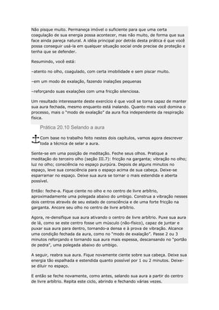 Não pisque muito. Permaneça imóvel o suficiente para que uma certa
coagulação de sua energia possa acontecer, mas não muito, de forma que sua
face ainda pareça natural. A idéia principal por detrás desta prática é que você
possa conseguir usá-la em qualquer situação social onde precise de proteção e
tenha que se defender.
Resumindo, você está:
–atento no olho, coagulado, com certa imobilidade e sem piscar muito.
–em um modo de exalação, fazendo inalações pequenas
–reforçando suas exalações com uma fricção silenciosa.
Um resultado interessante deste exercício é que você se torna capaz de manter
sua aura fechada, mesmo enquanto está inalando. Quanto mais você domina o
processo, mais o “modo de exalação” da aura fica independente da respiração
física.

Prática 20.10 Selando a aura
Com base no trabalho feito nestes dois capítulos, vamos agora descrever
toda a técnica de selar a aura.
Sente-se em uma posição de meditação. Feche seus olhos. Pratique a
meditação do terceiro olho (seção III.7): fricção na garganta; vibração no olho;
luz no olho; consciência no espaço purpúra. Depois de alguns minutos no
espaço, leve sua consciência para o espaço acima de sua cabeça. Deixe-se
esparramar no espaço. Deixe sua aura se tornar o mais estendida e aberta
possível.
Então: feche-a. Fique ciente no olho e no centro de livre arbítrio,
aproximadamente uma polegada abaixo do umbigo. Construa a vibração nesses
dois centros através de seu estado de consciência e de uma forte fricção na
garganta. Ancore seu olho no centro de livre arbítrio.
Agora, re-densifique sua aura ativando o centro de livre arbítrio. Puxe sua aura
de lá, como se este centro fosse um músculo (não-físico), capaz de juntar e
puxar sua aura para dentro, tornando-a densa e à prova de vibração. Alcance
uma condição fechada da aura, como no “modo de exalação”. Passe 2 ou 3
minutos reforçando e tornando sua aura mais espessa, descansando no “portão
de pedra”, uma polegada abaixo do umbigo.
A seguir, reabra sua aura. Fique novamente ciente sobre sua cabeça. Deixe sua
energia tão espalhada e estendida quanto possível por 1 ou 2 minutos. Deixese diluir no espaço.
E então se feche novamente, como antes, selando sua aura a partir do centro
de livre arbítrio. Repita este ciclo, abrindo e fechando várias vezes.

 