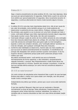 Prática 20.11
Siga o mesmo procedimento de antes (prática 20.10), mas mais depressa. Abra
sua aura por aproximadamente 10 segundos. Então feche a partir do centro de
livre arbítrio por aproximadamente 10 segundos. Abra novamente durante 10
segundos, e continue alternando do mesmo modo durante alguns minutos.
Dicas
A prática 20.10 é uma das mais importantes deste livro, não só por causa de
seu valor de proteção, como também porque é um modo poderoso de
desenvolver a autonomia de seu corpo etérico. Pratique, pratique, pratique!
No princípio, para ajudá-lo a se re-ancorar em uma forte vibração por todo o
corpo, você pode esfregar suas mãos vigorosamente durante alguns segundos.
Isso ajuda a juntar a aura. Mais tarde, isto não será necessário.
Você pode reforçar a ação do centro de livre arbítrio através de uma contração
leve dos músculos abdominais abaixo do umbigo. Em uma fase mais avançada,
você não precisa da contração física para gerar ação no nível energético.
Quando o centro da vontade é ativado, uma “contração etérica” acontece no
nível da vibração, sem qualquer contração física dos músculos.
Conforme esta habilidade se desenvolve, haverá cada vez mais ocasiões em
que sua aura se selará automaticamente se necessário. A transferência de
energia não desejadas nem sempre acontece quando você espera. O seu Eu
Superior ativará o selamento porque pode sentir potenciais perigos muito
melhor que você.
Na prática acontecerá assim: você sentirá sua aura se fechando
hermeticamente de forma repentina, e não entenderá, necessariamente
naquele momento, o porquê. Mas freqüentemente a razão ficará óbvia nos
próximos segundos ou minutos. Quando isto começar a acontecer, é sinal de
que sua camada etérica alcançou um certo nível de consciência desperta e
integridade.

20.12 E se nada funcionar?
Um certo número de estudantes acha impossível falar a partir de suas barrigas.
Embora eles dêem o melhor de si para exalar com intenção, isso não parece
mudar muito a energia deles.
Independente da prática que tentam, parece que a aura nunca está realmente
fechada.
O que isso significa? Bloqueio! Algo tem que ser explorado e liberado,
normalmente na área da barriga. Estes estudantes, freqüentemente, não
conseguem achar linhas telúricas e praticar radiestesia. As razões e os
remédios são os mesmos discutidos ao lidar com essa última atividade (seção
12.11).

 