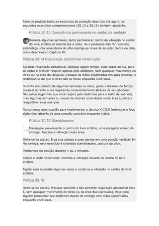 Alem de praticar todos os exercícios de proteção descritos até agora, os
seguintes exercícios complementares (20.13 a 20.16) também ajudarão.

Prática 20.13 Consciência permanente no centro da vontade
Durante algumas semanas, tente permanecer ciente da vibração no centro
do livre arbítrio de manhã até a noite. Se o problema não for resolvido,
estabeleça uma consciência de olho-barriga ao invés de só estar ciente no olho,
como descreveu o Capítulo IX.

Prática 20.14 Respiração abdominal ininterrupta
Aprenda respiração abdominal. Dedique algum tempo, duas vezes ao dia, para
se deitar e praticar respirar apenas pelo abdômen, sem qualquer movimento no
tórax ou na área da clavícula. Coloque as mãos espalmadas em suas costelas, e
certifique-se de que o tórax não se mexe enquanto você inala.
Durante um período de algumas semanas ou mais, gaste o máximo de tempo
possível durante o dia respirando conscientemente através de seu abdômen.
Não estou sugerindo que você respire pelo abdômen para o resto de sua vida,
mas algumas semanas ou meses de intensa consciência nesta área ajudará a
reequilibrar suas energias.
Nunca perca uma ocasião para implementar a técnica XVIII.9 (estimular o fogo
abdominal através de uma pressão contrária enquanto inala).

Prática 20.15 Stambhasana
Massageie suavemente o centro do livre arbítrio, uma polegada abaixo do
umbigo. Perceba a vibração nesta área.
Deite-se de costas. Erga sua cabeça e suas pernas em uma posição vertical. Em
Hatha-ioga, este exercício é chamado stambhasana, postura do pilar.
Permaneça na posição durante 1 ou 2 minutos.
Relaxe e deite novamente. Perceba a vibração ativada no centro do livre
arbítrio.
Repita essa sucessão algumas vezes e construa a vibração no centro do livre
arbítrio.

Prática 20.16
Deite-se de costas. Pratique somente e tão somente respiração abdominal (isto
é, sem qualquer movimento do tórax ou da área das clavículas). Peça para
alguém pressionar seu abdômen abaixo do umbigo com mãos espalmadas
enquanto você inala.

 