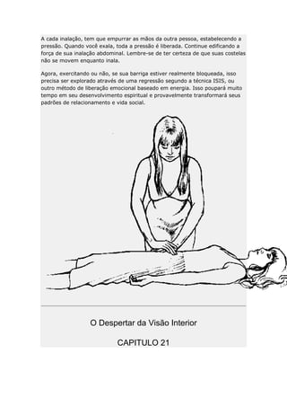 A cada inalação, tem que empurrar as mãos da outra pessoa, estabelecendo a
pressão. Quando você exala, toda a pressão é liberada. Continue edificando a
força de sua inalação abdominal. Lembre-se de ter certeza de que suas costelas
não se movem enquanto inala.
Agora, exercitando ou não, se sua barriga estiver realmente bloqueada, isso
precisa ser explorado através de uma regressão segundo a técnica ISIS, ou
outro método de liberação emocional baseado em energia. Isso poupará muito
tempo em seu desenvolvimento espiritual e provavelmente transformará seus
padrões de relacionamento e vida social.

O Despertar da Visão Interior
CAPITULO 21

 