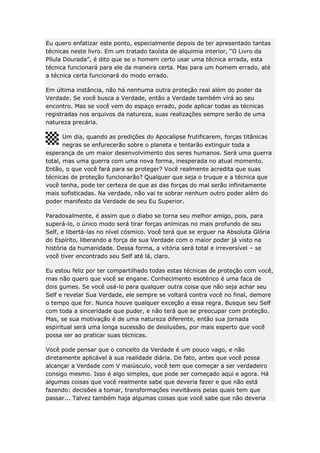 Eu quero enfatizar este ponto, especialmente depois de ter apresentado tantas
técnicas neste livro. Em um tratado taoísta de alquimia interior, “O Livro da
Pílula Dourada”, é dito que se o homem certo usar uma técnica errada, esta
técnica funcionará para ele da maneira certa. Mas para um homem errado, até
a técnica certa funcionará do modo errado.
Em última instância, não há nenhuma outra proteção real além do poder da
Verdade. Se você busca a Verdade, então a Verdade também virá ao seu
encontro. Mas se você vem do espaço errado, pode aplicar todas as técnicas
registradas nos arquivos da natureza, suas realizações sempre serão de uma
natureza precária.
Um dia, quando as predições do Apocalipse frutificarem, forças titânicas
negras se enfurecerão sobre o planeta e tentarão extinguir toda a
esperança de um maior desenvolvimento dos seres humanos. Será uma guerra
total, mas uma guerra com uma nova forma, inesperada no atual momento.
Então, o que você fará para se proteger? Você realmente acredita que suas
técnicas de proteção funcionarão? Qualquer que seja o truque e a técnica que
você tenha, pode ter certeza de que as das forças do mal serão infinitamente
mais sofisticadas. Na verdade, não vai te sobrar nenhum outro poder além do
poder manifesto da Verdade de seu Eu Superior.
Paradoxalmente, é assim que o diabo se torna seu melhor amigo, pois, para
superá-lo, o único modo será tirar forças anímicas no mais profundo de seu
Self, e libertá-las no nível cósmico. Você terá que se erguer na Absoluta Glória
do Espírito, liberando a força de sua Verdade com o maior poder já visto na
história da humanidade. Dessa forma, a vitória será total e irreversível – se
você tiver encontrado seu Self até lá, claro.
Eu estou feliz por ter compartilhado todas estas técnicas de proteção com você,
mas não quero que você se engane. Conhecimento esotérico é uma faca de
dois gumes. Se você usá-lo para qualquer outra coisa que não seja achar seu
Self e revelar Sua Verdade, ele sempre se voltará contra você no final, demore
o tempo que for. Nunca houve qualquer exceção a essa regra. Busque seu Self
com toda a sinceridade que puder, e não terá que se preocupar com proteção.
Mas, se sua motivação é de uma natureza diferente, então sua jornada
espiritual será uma longa sucessão de desilusões, por mais esperto que você
possa ser ao praticar suas técnicas.
Você pode pensar que o conceito da Verdade é um pouco vago, e não
diretamente aplicável à sua realidade diária. De fato, antes que você possa
alcançar a Verdade com V maiúsculo, você tem que começar a ser verdadeiro
consigo mesmo. Isso é algo simples, que pode ser começado aqui e agora. Há
algumas coisas que você realmente sabe que deveria fazer e que não está
fazendo: decisões a tomar, transformações inevitáveis pelas quais tem que
passar... Talvez também haja algumas coisas que você sabe que não deveria

 