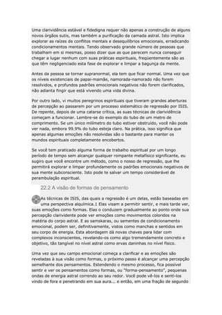 Uma clarividência estável e fidedigna requer não apenas a construção de alguns
novos órgãos sutis, mas também a purificação da camada astral. Isto implica
explorar as raízes de conflitos mentais e desequilíbrios emocionais, erradicando
condicionamentos mentais. Tendo observado grande número de pessoas que
trabalham em si mesmas, posso dizer que as que parecem nunca conseguir
chegar a lugar nenhum com suas práticas espirituais, freqüentemente são as
que têm negligenciado esta fase de explorar e limpar a bagunça da mente.
Antes da pessoa se tornar supranormal, ela tem que ficar normal. Uma vez que
os níveis existenciais de papai-mamãe, namorada-namorado não forem
resolvidos, e profundos padrões emocionais negativos não forem clarificados,
não adianta fingir que está vivendo uma vida divina.
Por outro lado, vi muitos peregrinos espirituais que tiveram grandes aberturas
de percepção ao passarem por um processo sistemático de regressão por ISIS.
De repente, depois de uma catarse crítica, as suas técnicas de clarividência
começam a funcionar. Lembre-se do exemplo do tubo de um metro de
comprimento. Se um único milímetro do tubo estiver obstruído, você não pode
ver nada, embora 99.9% do tubo esteja claro. Na prática, isso significa que
apenas algumas emoções não resolvidas são o bastante para manter os
mundos espirituais completamente encobertos.
Se você tem praticado alguma forma de trabalho espiritual por um longo
período de tempo sem alcançar qualquer rompante metafísico significante, eu
sugiro que você encontre um método, como o nosso de regressão, que lhe
permitirá explorar e limpar profundamente os padrões emocionais negativos de
sua mente subconsciente. Isto pode te salvar um tempo considerável de
perambulação espiritual.

22.2 A visão de formas de pensamento
As técnicas de ISIS, das quais a regressão é um delas, estão baseadas em
uma perspectiva alquímica.1 Elas visam a permitir sentir, e mais tarde ver,
suas emoções como formas. Elas o conduzem gradualmente ao ponto onde sua
percepção clarividente pode ver emoções como movimentos coloridos na
matéria do corpo astral. E as samskaras, ou sementes de condicionamento
emocional, podem ser, definitivamente, vistos como manchas e sentidos em
seu corpo de energia. Esta abordagem dá novas chaves para lidar com
complexos inconscientes, revelando-os como algo tremendamente concreto e
objetivo, tão tangível no nível astral como ervas daninhas no nível físico.
Uma vez que seu campo emocional começa a clarificar e as emoções são
reveladas à sua visão como formas, o próximo passo é alcançar uma percepção
semelhante dos pensamentos. Estendendo o mesmo processo, fica possível
sentir e ver os pensamentos como formas, ou “forma-pensamento”, pequenas
ondas de energia astral correndo ao seu redor. Você pode vê-los e sentí-los
vindo de fora e penetrando em sua aura... e então, em uma fração de segundo

 