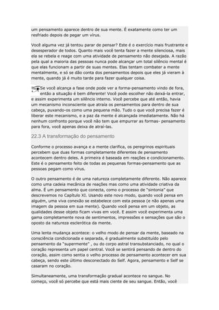 um pensamento aparece dentro de sua mente. É exatamente como ter um
resfriado depois de pegar um vírus.
Você alguma vez já tentou parar de pensar? Este é o exercício mais frustrante e
desesperador de todos. Quanto mais você tenta fazer a mente silenciosa, mais
ela se rebela e reage com uma atividade de pensamento não desejada. A razão
pela qual a maioria das pessoas nunca pode alcançar um total silêncio mental é
que elas funcionam a partir de suas mentes. Elas tentam combater a mente
mentalmente, e só se dão conta dos pensamentos depois que eles já vieram à
mente, quando já é muito tarde para fazer qualquer coisa.
Se você alcança a fase onde pode ver a forma-pensamento vindo de fora,
então a situação é bem diferente! Você pode escolher não deixá-la entrar,
e assim experimenta um silêncio interno. Você percebe que até então, havia
um mecanismo inconsciente que atraía os pensamentos para dentro de sua
cabeça, puxando-os como uma pequena mão. Tudo o que você precisa fazer é
liberar este mecanismo, e a paz da mente é alcançada imediatamente. Não há
nenhum confronto porque você não tem que empurrar as formas- pensamento
para fora, você apenas deixa de atraí-las.

22.3 A transformação do pensamento
Conforme o processo avança e a mente clarifica, os peregrinos espirituais
percebem que duas formas completamente diferentes de pensamento
acontecem dentro deles. A primeira é baseada em reações e condicionamento.
Este é o pensamento feito de todas as pequenas formas-pensamento que as
pessoas pegam como vírus.
O outro pensamento é de uma natureza completamente diferente. Não aparece
como uma cadeia mecânica de reações mas como uma atividade criativa da
alma. É um pensamento que conecta, como o processo de “sintonia” que
descrevemos no Capítulo XI. Usando este novo modo, quando você pensa em
alguém, uma viva conexão se estabelece com esta pessoa (e não apenas uma
imagem da pessoa em sua mente). Quando você pensa em um objeto, as
qualidades desse objeto ficam vivas em você. E assim você experimenta uma
gama completamente nova de sentimentos, impressões e sensações que são o
oposto da natureza esclerótica da mente.
Uma lenta mudança acontece: o velho modo de pensar da mente, baseado na
consciência condicionada e separada, é gradualmente substituído pelo
pensamento da “supermente” , ou do corpo astral transubstanciado, no qual o
coração representa um papel central. Você se sentirá pensando de dentro do
coração, assim como sentia o velho processo de pensamento acontecer em sua
cabeça, sendo este último desconectado do Self. Agora, pensamento e Self se
casaram no coração.
Simultaneamente, uma transformação gradual acontece no sangue. No
começo, você só percebe que está mais ciente de seu sangue. Então, você

 